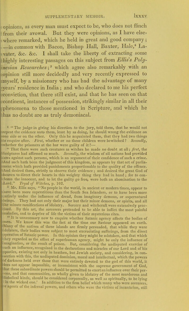 opinions, as every man must expect to be, who does not flinch from their avowal. But they were opinions, as I have else- where remarked, which he held in great and good company; —in common with Bacon, Bishop Hall, Baxter, Hale,4 La- vater, &c. &c. I shall take the liberty of extracting some : highly interesting passages on this subject from Ellis's Pohj- \nesian Researches-,5 which agree also remarkably with an opinion still more decidedly and very recently expressed to : myself, by a missionary who has had the advantage of many jyears' residence in India ; and who declared to me his perfect conviction, that there still exist, and that he has seen on that continent, instances of possession, strikingly similar in all their phenomena to those mentioned in Scripture, and which he has no doubt are as truly demoniacal. 4  The judge in giving his direction to the jury, told them, that he would not repeat the evidence unto them, least by so doing, he should wrong the evidence on one side or on the other. Only this he acquainted them, that they had two things .o enquire after. First, whether or no these children were bewitched 1 Secondly, whether the prisoners at the bar were guilty of it 1—  That there were such creatures as witches he made no doubt at all; first, the Scriptures had affirmed so much. Secondly, the wisdom of all nations had provided aws against such persons, which is an argument of their confidence of such a crime. And such hath been the judgment of this kingdom, as appears by that act of parlia- ment which hath provided punishments proportionable to the quality of the offence. And desired them, strictly to observe their evidence ; and desired the great God of heaven to direct their hearts in this weighty thing they had in hand ; for to con- demn the innocent, and to let the guilty go free, were both an abomination to the Lord. Tryalof Witches, p. 102. 6 Mr. Ellis says, No people in the world, in ancient or modern times, appear to lave been more superstitious than the South Sea Islanders, or to have been more entirely under the influence of dread, from imaginary demons, or supernatural beings. They had not only their major but their minor demons, or spirits, and all .he minute ramifications of idolatry. Sorcery and witchcraft were extensively prac- :ised. By this art, the sorcerers pretended to be able to inflict the most painful maladies, and to deprive of life the victims of their mysterious rites.  It is unnecessary now to enquire whether Satanic agency affects the bodies of men. We know this was the fact at the time our Saviour appeared on earth. Many of the natives of these islands are firmly persuaded, that while they were idolaters, their bodies were subject to most excruciating sufferings, from the direct >peration of Satanic power. In this opinion they might be mistaken, and that which hey regarded as the effect of superhuman agency, might be only the influence of magination, or the result of poison. But, considering the undisputed exercise of • :uch an influence, recognized in the declarations and miracles of our Lord and of his fipostles, existing not only in heathen, but Jewish society, and considering, in con- lection with this, the undisputed dominion, moral and intellectual, which the powers •f darkness held over those that were entirely devoted to the god of this world, it Iocs not appear impossible, or inconsistent with the supreme government of God, hat these subordinate powers should be permitted to exert an influence over their per- ons, and that communities, so wholly given to idolatry of the most murderous and liabolical kinds, should be considered corporeally, as well as spiritually, to be lying in the wicked one.' In addition to the firm belief which many who were sorcerers, tit agents of the infernal powers, and others who were the victims of incantation, still