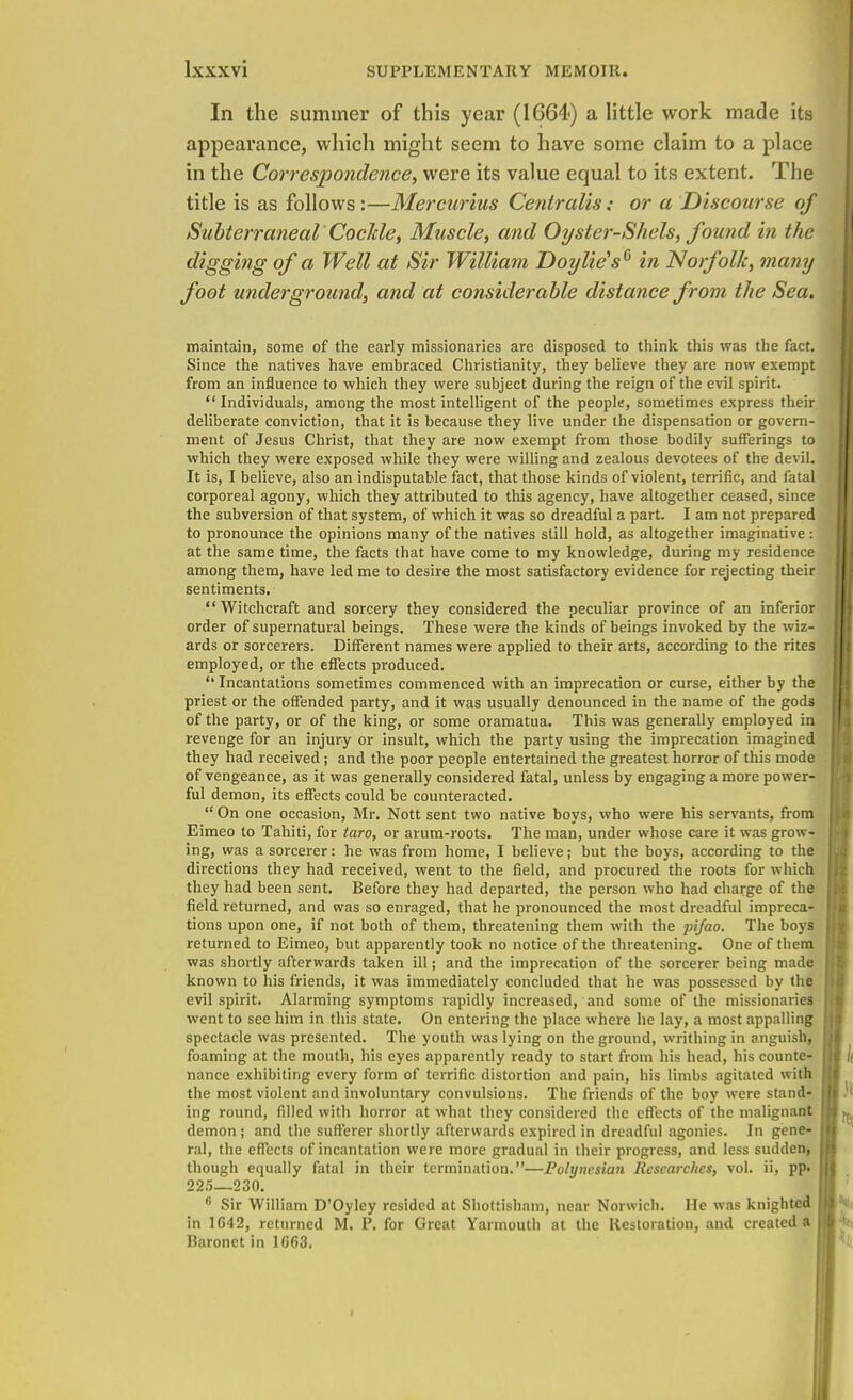 In the summer of this year (1664) a little work made its appearance, which might seem to have some claim to a place in the Correspondence, were its value equal to its extent. The title is as follows:—Mercurius Centralis; or a Discourse of SubterranealCockle, Muscle, and Oyster-Shels, found in the digging of a Well at Sir William Doylie's6 in Norfolk, many foot underground, and at considerable distance from the Sea. maintain, some of the early missionaries are disposed to think this was the fact. Since the natives have embraced Christianity, they believe they are now exempt from an influence to which they were subject during the reign of the evil spirit.  Individuals, among the most intelligent of the people, sometimes express their deliberate conviction, that it is because they live under the dispensation or govern- ment of Jesus Christ, that they are now exempt from those bodily sufferings to which they were exposed while they were willing and zealous devotees of the devil. It is, I believe, also an indisputable fact, that those kinds of violent, terrific, and fatal corporeal agony, which they attributed to this agency, have altogether ceased, since the subversion of that system, of which it was so dreadful a part. I am not prepared to pronounce the opinions many of the natives still hold, as altogether imaginative: at the same time, the facts that have come to my knowledge, during my residence among them, have led me to desire the most satisfactory evidence for rejecting their sentiments.  Witchcraft and sorcery they considered the peculiar province of an inferior order of supernatural beings. These were the kinds of beings invoked by the wiz- ards or sorcerers. Different names were applied to their arts, according to the rites employed, or the effects produced.  Incantations sometimes commenced with an imprecation or curse, either by the priest or the offended party, and it was usually denounced in the name of the gods of the party, or of the king, or some oramatua. This was generally employed in revenge for an injury or insult, which the party using the imprecation imagined they had received; and the poor people entertained the greatest horror of this mode of vengeance, as it was generally considered fatal, unless by engaging a more power- ful demon, its effects could be counteracted.  On one occasion, Mr. Nott sent two native boys, who were his servants, from Eimeo to Tahiti, for taro, or arum-roots. The man, under whose care it was grow- ing, was a sorcerer: he was from home, I believe; but the boys, according to the directions they had received, went to the field, and procured the roots for which they had been sent. Before they had departed, the person who had charge of the field returned, and was so enraged, that he pronounced the most dreadful impreca- tions upon one, if not both of them, threatening them with the pifao. The boys returned to Eimeo, but apparently took no notice of the threatening. One of them was shortly afterwards taken ill; and the imprecation of the sorcerer being made known to his friends, it was immediately concluded that he was possessed by the evil spirit. Alarming symptoms rapidly increased, and some of the missionaries went to see him in this state. On entering the place where he lay, a most appalling spectacle was presented. The youth was lying on the ground, writhing in anguish, foaming at the mouth, his eyes apparently ready to start from his head, his counte- nance exhibiting every form of terrific distortion and pain, his limbs agitated with the most violent and involuntary convulsions. The friends of the boy were stand- ing round, filled with horror at what they considered the effects of the malignant demon ; and the sufferer shortly afterwards expired in dreadful agonies. In gene- ral, the effects of incantation were more gradual in their progress, and less sudden, though equally fatal in their termination.—Polynesian Researches, vol. ii, pp- 225—230. 6 Sir William D'Oyley resided at Shottisham, near Norwich. He was knighted in 1G42, returned M. P. for Great Yarmouth at the Restoration, and created a Baronet in 1663.