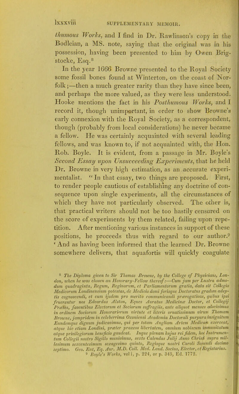 Ixxxviii thumous Works, and I find in Dr. Rawlinson's copy in the Bodleian, a MS. note, saying that the original was in his possession, having been presented to him by Owen Brig- stocke, Esq.8 In the year 1666 Browne presented to the Royal Society some fossil bones found at Winterton, on the coast of Nor- folk;—then a much greater rarity than they have since been, and perhaps the more valued, as they were less understood. Hooke mentions the fact in his Posthumous Works, and I record it, though unimportant, in order to show Browne's early connexion with the Royal Society, as a correspondent, though (probably from local considerations) he never became a fellow. He was certainly acquainted with several leading fellows, and was known to, if not acquainted with, the Hon. Rob. Boyle. It is evident, from a passage in Mr. Boyle's Second Essay upon Unsucceeding Experiments, that he held Dr. Browne in very high estimation, as an accurate experi- mentalist.  In that essay, two things are proposed. First, to render people cautious of establishing any doctrine of con- sequence upon single experiments, all the circumstances of which they have not particularly observed. The other is, that practical writers should not be too hastily censured on the score of experiments by them related, failing upon repe- tition. After mentioning various instances in support of these positions, he proceeds thus with regard to our author.9 c And as having been informed that the learned Dr. Browne somewhere delivers, that aquafortis will quickly coagulate 8 The Diploma given to Sir Thomas Browne, by the College of Physiciaw, Lon- don, when he was chosen an Honorary-Fellow thereof:—Cum jam per Lustra admo- dum quadraginta, Regum, Reginar'.im, et Parliamentorum gratia, data sit Collegio Medicorum Londinensium potestas, de Medicis domi forisque Docloratus gradmn adep- tis cognoscendi, et cum ijsdem pro merito communicandi prarogativas, quibus ipsi fruerentm nos Edvardus Alston, Eques Auratus Medicine Doctor, et Collegij Presses, faventibus Electorum et Sociorum suffragiis, ante aliquot menses adscivimus in ordinem Sociorum Honorarinrum virlute ct Uteris ornatissimum virun. Thomam Browne, jampridem in celeberrima Oxoniensi Acadcmia Doctorali purpura insignitum Eundemque dignum judicavimus, qui per tolam Angliam Artcm Medican cxerccat, alque hie etiam Londini, prceler praxeos libertatem, omnium nobiscum inmunitatum atque privilegiorum beneficio gaudeal. Inque plcnam hujus rei fidem, hoc Instrumcn- tum Collegii noslro Sigillo munivimus, sexto Calendas Julij Anno Chris/i supra mil- lesimum sexcenlesimum sexagesimo quinto, Rcgisque nostri Caroli Sctundi decimo septimo. Geo. En I, Eq. Aur. M.D. Coll. Med. Loud. Socius, Elector, ct Registarius.