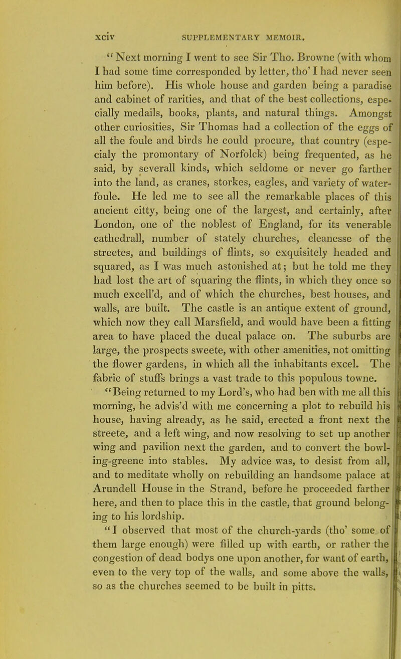 Next morning I went to see Sir Tho. Browne (with whom I had some time corresponded by letter, tho' I had never seen him before). His whole house and garden being a paradise and cabinet of rarities, and that of the best collections, espe- cially medails, books, plants, and natural things. Amongst other curiosities, Sir Thomas had a collection of the eggs of all the foule and birds he could procure, that country (espe- cialy the promontary of Norfolck) being frequented, as he said, by severall kinds, which seldome or never go farther into the land, as cranes, storkes, eagles, and variety of water- foule. He led me to see all the remarkable places of this ancient citty, being one of the largest, and certainly, after London, one of the noblest of England, for its venerable cathedrall, number of stately churches, cleanesse of the streetes, and buildings of flints, so exquisitely headed and squared, as I was much astonished at; but he told me they had lost the art of squaring the flints, in which they once so much excell'd, and of which the churches, best houses, and walls, are built. The castle is an antique extent of ground, which now they call Marsfield, and would have been a fitting area to have placed the ducal palace on. The suburbs are large, the prospects sweete, with other amenities, not omitting the flower gardens, in which all the inhabitants excel. The fabric of stuffs brings a vast trade to this populous towne. Being returned to my Lord's, who had ben with me all this morning, he advis'd with me concerning a plot to rebuild his house, having already, as he said, erected a front next the streete, and a left wing, and now resolving to set up another wing and pavilion next the garden, and to convert the bowl- ing-greene into stables. My advice was, to desist from all, and to meditate wholly on rebuilding an handsome palace at Arundell House in the Strand, before he proceeded farther here, and then to place this in the castle, that ground belong- ing to his lordship.  I observed that most of the church-yards (tho' some of them large enough) were filled up with earth, or rather the congestion of dead bodys one upon another, for want of earth, even to the very top of the walls, and some above the walls, so as the churches seemed to be built in pitts.