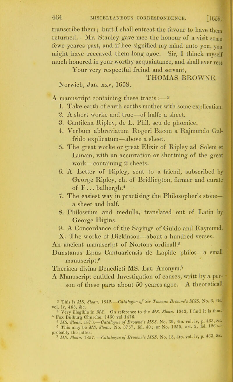 transcribe them; butt I shall entreat the favour to have them returned. Mr. Stanley gave mee the honour of a visit some fewe yeares past, and if hee signified my mind unto you, you might have receaved them long agoe. Sir, I thinck myself much honored in your worthy acquaintance, and shall ever rest Your very respectful freind and servant, THOMAS BROWNE. Norwich, Jan. xxv, 1658. A manuscript containing these tracts:—3 1. Take earth of earth earths mother with some explication. 2. A short worke and true—of halfe a sheet. 3. Cantilena Ripley, de L. Phil, seu de phoenice. 4. Verbum abbreviatum Rogeri Bacon a Rajmundo Gal- frido explicatum—above a sheet. 5. The great worke or great Elixir of Ripley ad Solem et Lunam, with an accurtation or shortning of the great work—containing 2 sheets. 6. A Letter of Ripley, sent to a friend, subscribed by George Ripley, ch. of Bridlington, farmer and curate j of F... balbergh.4 7. The easiest way in practising the Philosopher's stone— | a sheet and half. 8. Philossium and medulla, translated out of Latin by George Higins. 9. A Concordance of the Sayings of Guido and Raymund. X. The worke of Dickinson—about a hundred verses. An ancient manuscript of Nortons ordinall.5 Dunstanus Epus Cantuariensis de Lapide philos—a small manuscript.6 Theriaca divina Benedicti MS. Lat. Anonym.7 A Manuscript entitled Investigation of causes, writt by a per- son of these parts about 50 yeares agoe. A theoretical! 3 This is MS. Sloan. 1842.—Catalogue of Sir Thomas Browne's MSS. No. 6, 4to« vol. iv, 463, &c. 4 Very illegible in MS. On reference to the MS. Sloan. 1S42, I find it is thus: Fox Bulburg Churche. 1460 vel 1476. 5 MS. Sloan. 1873.—Catalogue of Browne's MSS. No. 39, 4to. vol. iv, p. 463. &c. 6 This may be MS. Sloan. No. 3757, fol. 40; or No. 1255, art. 2, fol. 12C:— probably the latter.