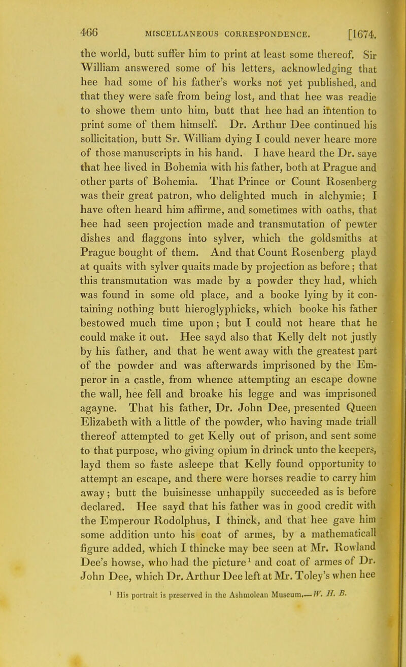 the world, butt suffer him to print at least some thereof. Sir William answered some of his letters, acknowledging that hee had some of his father's works not yet published, and that they were safe from being lost, and that hee was readie to showe them unto him, butt that hee had an intention to print some of them himself. Dr. Arthur Dee continued his sollicitation, butt Sr. William dying I could never heare more of those manuscripts in his hand. I have heard the Dr. saye that hee lived in Bohemia with his father, both at Prague and other parts of Bohemia. That Prince or Count Rosenberg was their great patron, who delighted much in alchymie; I have often heard him affirme, and sometimes with oaths, that hee had seen projection made and transmutation of pewter dishes and flaggons into sylver, which the goldsmiths at Prague bought of them. And that Count Rosenberg playd at quaits with sylver quaits made by projection as before; that this transmutation was made by a powder they had, which was found in some old place, and a booke lying by it con- taining nothing butt hieroglyphicks, which booke his father bestowed much time upon; but I could not heare that he could make it out. Hee sayd also that Kelly delt not justly by his father, and that he went away with the greatest part of the powder and was afterwards imprisoned by the Em- peror in a castle, from whence attempting an escape downe the wall, hee fell and broake his legge and was imprisoned agayne. That his father, Dr. John Dee, presented Queen Elizabeth with a little of the powder, who having made triall thereof attempted to get Kelly out of prison, and sent some to that purpose, who giving opium in drinck unto the keepers, layd them so faste asleepe that Kelly found opportunity to attempt an escape, and there were horses readie to carry him away; butt the buisinesse unhappily succeeded as is before declared. Hee sayd that his father was in good credit with the Emperour Rodolphus, I thinck, and that hee gave him some addition unto his coat of armes, by a mathematicall figure added, which I thincke may bee seen at Mr. Rowland Dee's howse, who had the picture1 and coat of armes of Dr. John Dee, which Dr. Arthur Dee left at Mr. Toley's when hee
