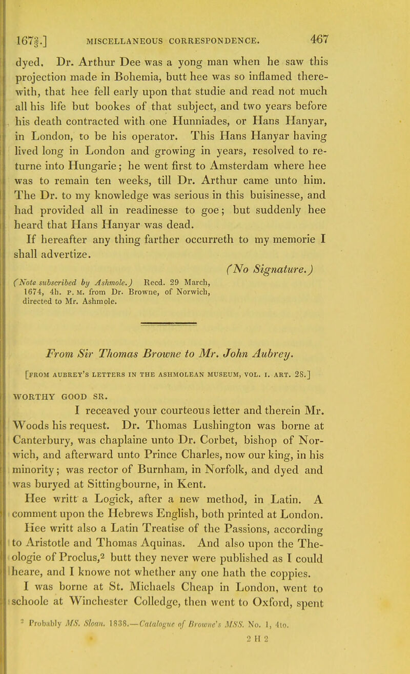 dyed. Dr. Arthur Dee was a yong man when he saw this projection made in Bohemia, butt hee was so inflamed there- with, that hee fell early upon that studie and read not much all his life but bookes of that subject, and two years before his death contracted with one Hunniades, or Hans Hanyar, in London, to be his operator. This Hans Hanyar having lived long in London and growing in years, resolved to re- turne into Hungarie; he went first to Amsterdam where hee was to remain ten weeks, till Dr. Arthur came unto him. The Dr. to my knowledge was serious in this buisinesse, and had provided all in readinesse to goe; but suddenly hee heard that Hans Hanyar was dead. If hereafter any thing farther occurreth to my memorie I shall advertize. (No Signature.) (Note subscribed by Ashmole.) Reed. 29 March, 1674, 4h. p.m. from Dr. Browne, of Norwich, directed to Mr. Ashmole. From Sir Thomas Browne to Mr. John Aubrey. [from aubrey's letters in the ashmolean museum, vol. i. art. 2S.] WORTHY GOOD SR. I receaved your courteous letter and therein Mr. Woods his request. Dr. Thomas Lushington was borne at Canterbury, was chaplaine unto Dr. Corbet, bishop of Nor- wich, and afterward unto Prince Charles, now our king, in his minority; was rector of Burnham, in Norfolk, and dyed and was buryed at Sittingbourne, in Kent. Hee writt a Logick, after a new method, in Latin. A comment upon the Hebrews English, both printed at London. I lee writt also a Latin Treatise of the Passions, according I to Aristotle and Thomas Aquinas. And also upon the The- ologie of Proclus,2 butt they never were published as I could Iheare, and I knowe not whether any one hath the coppies. 1 was borne at St. Michaels Cheap in London, went to schoolc at Winchester Colledgc, then went to Oxford, spent 2 Probably MS, Sloan. 1838.—Catalogue of Browne's MSS. No. 1, 4to. 2 H 2
