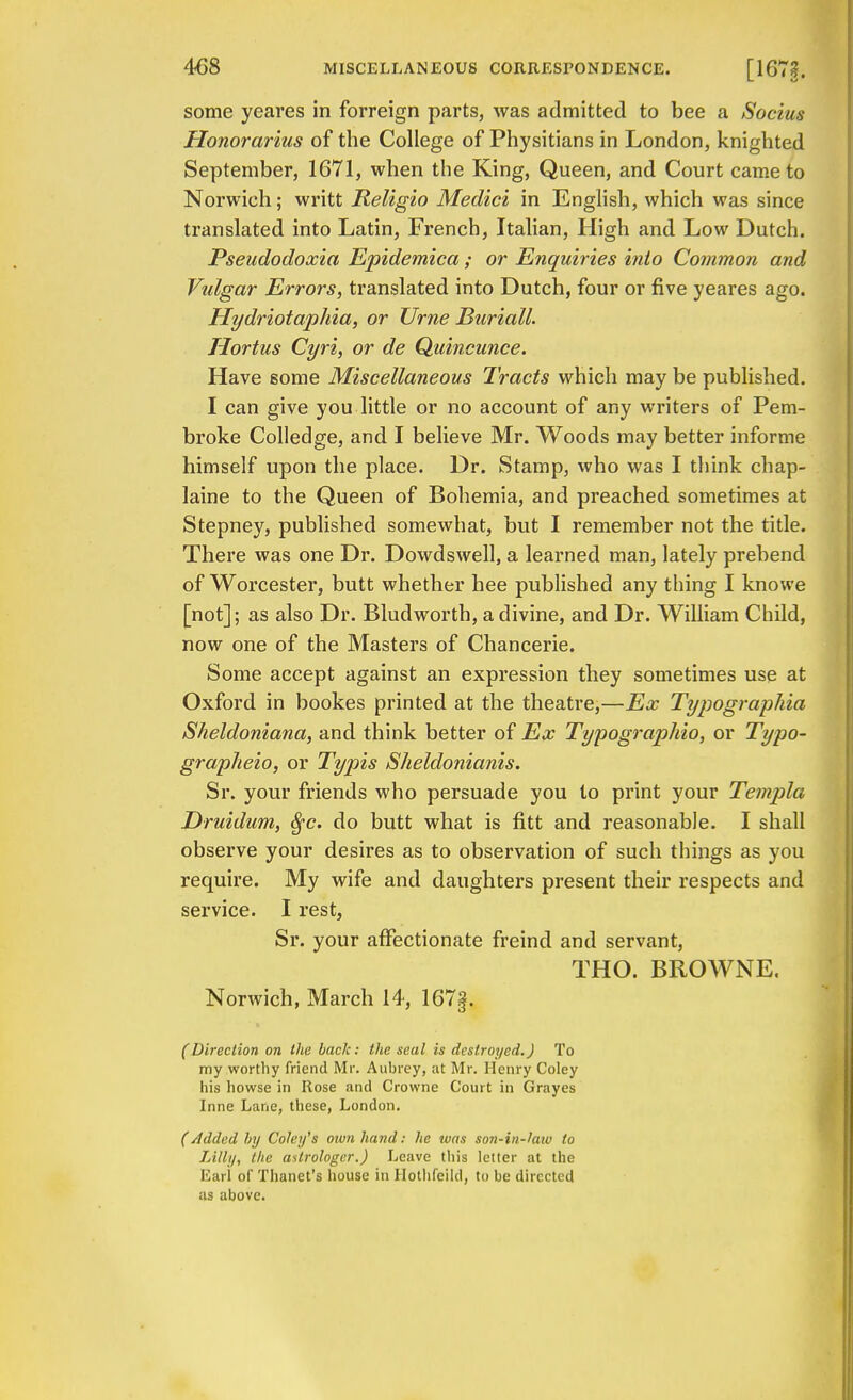 some yeares in forreign parts, was admitted to bee a Socius Honorarius of the College of Physitians in London, knighted September, 1671, when the King, Queen, and Court came to Norwich; writt Religio Medici in English, which was since translated into Latin, French, Italian, High and Low Dutch. Pseudodoxia Epidemica; or Enquiries into Common and Vulgar Errors, translated into Dutch, four or five yeares ago. Hydriotaphia, or XJrne Buriall. Hortus Cyri, or de Quincunce. Have some Miscellaneous Tracts which may be published. I can give you little or no account of any writers of Pem- broke Colledge, and I believe Mr. Woods may better informe himself upon the place. Dr. Stamp, who was I think chap- laine to the Queen of Bohemia, and preached sometimes at Stepney, published somewhat, but I remember not the title. There was one Dr. Dowdswell, a learned man, lately prebend of Worcester, butt whether hee published any thing I knowe [not]; as also Dr. Bludworth, a divine, and Dr. William Child, now one of the Masters of Chancerie. Some accept against an expression they sometimes use at Oxford in bookes printed at the theatre,—Ex Typographia Sheldoniana, and think better of Ex Typographio, or Typo- grapheio, or Typis Sheldonianis. Sr. your friends who persuade you to print your Templa Druidum, fyc. do butt what is fitt and reasonable. I shall observe your desires as to observation of such things as you require. My wife and daughters present their respects and service. I rest, Sr. your affectionate freind and servant, THO. BROWNE. Norwich, March 14, 167f. (Direction on the back: the seal is destroyed.) To my worthy friend Mr. Aubrey, ;it Mr. Henry Coley his howse in Rose and Crowne Court in Grayes Inne Lane, these, London. (Added by Coley's own hand: he tvas son-in-law to Lilly, the astrologer.) Leave this letter at the Earl of Thanet's house in Hothfeild, to be directed as above.