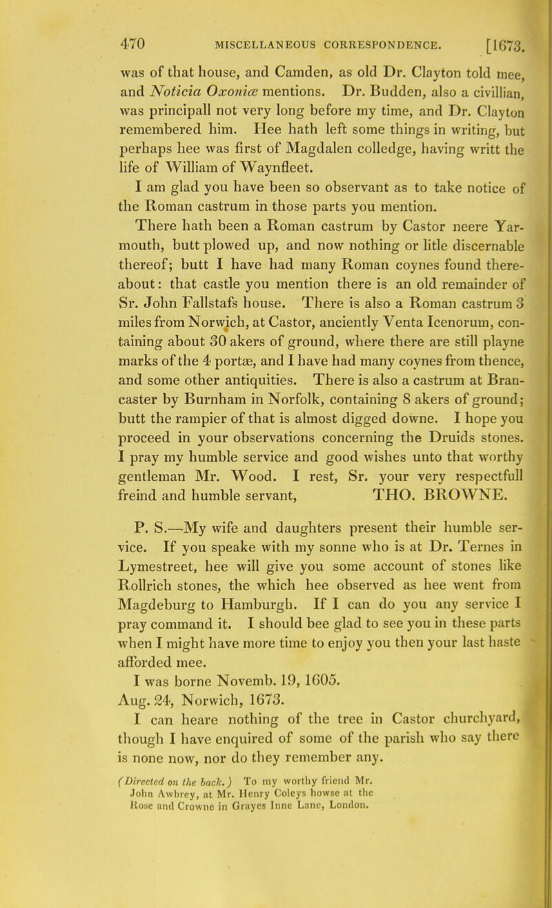 was of that house, and Camden, as old Dr. Clayton told mee and Noticia Oxonice mentions. Dr. Budden, also a civillian, was principall not very long before my time, and Dr. Clayton remembered him. Hee hath left some things in writing, but perhaps hee was first of Magdalen colledge, having writt the life of William of Waynfleet. I am glad you have been so observant as to take notice of the Roman castrum in those parts you mention. There hath been a Roman castrum by Castor neere Yar- mouth, butt plowed up, and now nothing or litle discernable thereof; butt I have had many Roman coynes found there- about : that castle you mention there is an old remainder of Sr. John Fallstafs house. There is also a Roman castrum 3 miles from Norwich, at Castor, anciently Venta Icenorum, con- taining about 30 akers of ground, where there are still playne marks of the 4 porta?, and I have had many coynes from thence, and some other antiquities. There is also a castrum at Bran- caster by Burnham in Norfolk, containing 8 akers of ground; butt the rampier of that is almost digged downe. I hope you proceed in your observations concerning the Druids stones. I pray my humble service and good wishes unto that worthy gentleman Mr. Wood. I rest, Sr. your very respectfull freind and humble servant, THO. BROWNE. P. S.—My wife and daughters present their humble ser- vice. If you speake with my sonne who is at Dr. Ternes in Lymestreet, hee will give you some account of stones like Rollrich stones, the which hee observed as hee went from Magdeburg to Hamburgh. If I can do you any service I pray command it. I should bee glad to see you in these parts when I might have more time to enjoy you then your last haste afforded mee. I was borne Novemb. 19, 1605. Aug. 24, Norwich, 1673. I can heare nothing of the tree in Castor churchyard, though I have enquired of some of the parish who say there is none now, nor do they remember any. (Directed on the back.) To my worthy friend Mr. John Awbrey, at Mr. Henry Coleys howse at the Hose and Crowne in Grayes Inne Lane, London.