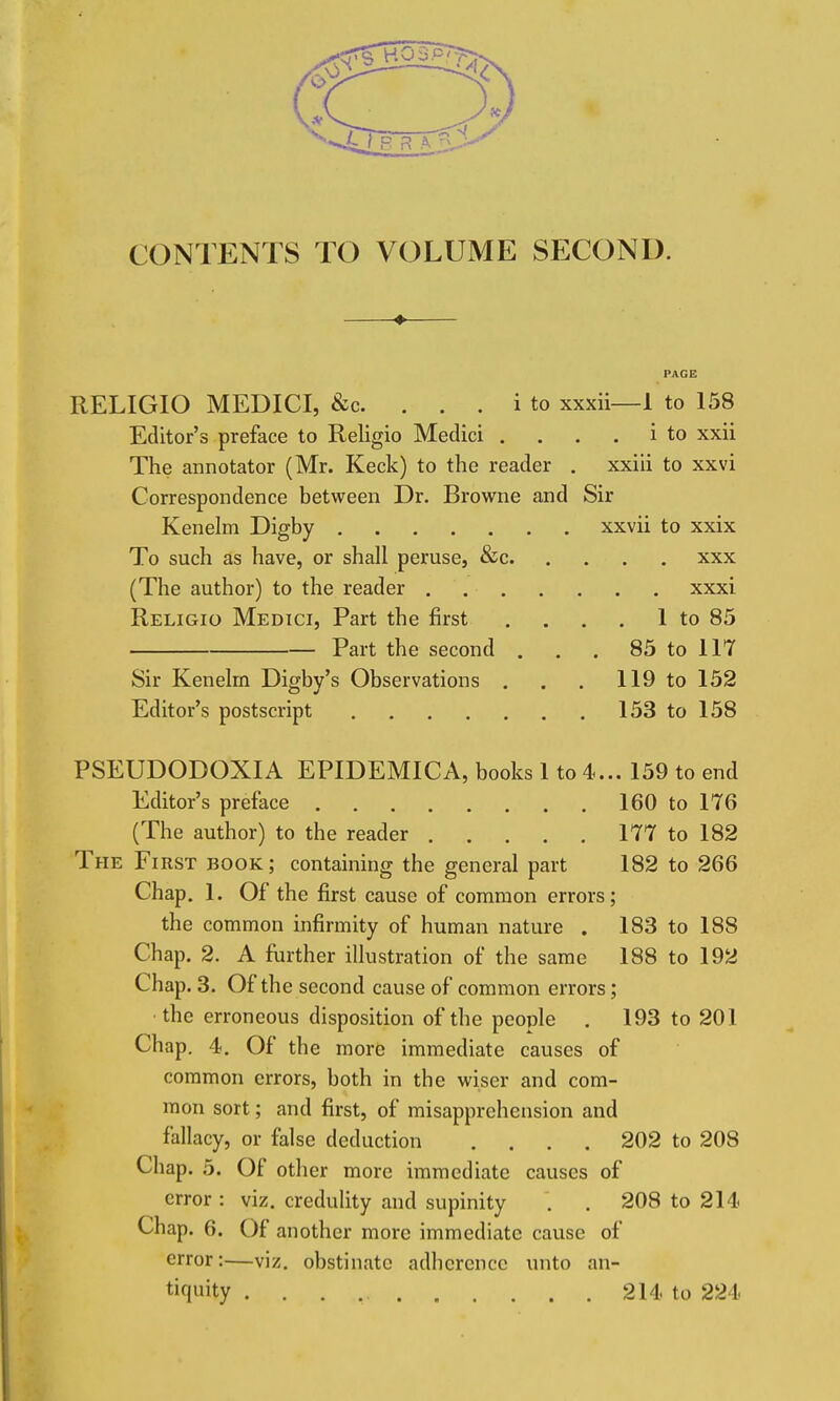 CONTENTS TO VOLUME SECOND. RELIGIO MEDICI, &c. . . . i to xxxii—1 to 158 Editor's preface to Religio Medici .... i to xxii The annotator (Mr. Keck) to the reader . xxiii to xxvi Correspondence between Dr. Browne and Sir Kenelm Digby xxvii to xxix To such as have, or shall peruse, &c xxx (The author) to the reader xxxi Religio Medici, Part the first , . . . 1 to 85 Part the second , . . 85 to 117 Sir Kenelm Digby's Observations . . . 119 to 152 Editor's postscript 153 to 158 PSEUDODOXIA EPIDEMICA, books 1 to 4... 159 to end Editor's preface 160 to 176 (The author) to the reader 177 to 182 The First book; containing the general part 182 to 266 Chap. 1. Of the first cause of common errors; the common infirmity of human nature . 183 to 188 Chap. 2. A further illustration of the same 188 to 192 Chap. 3. Of the second cause of common errors; ■the erroneous disposition of the people . 193 to 201 Chap. 4. Of the more immediate causes of common errors, both in the wiser and com- mon sort; and first, of misapprehension and fallacy, or false deduction .... 202 to 208 Chap. 5. Of other more immediate causes of error : viz. credulity and supinity . . 208 to 214- Chap. 6. Of another more immediate cause of error:—viz. obstinate adherence unto an- tiquity 214 to 224