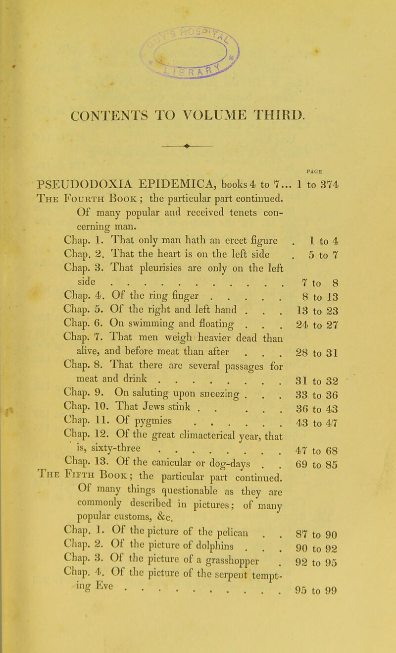 CONTENTS TO VOLUME THIRD. PAGE PSEUDODOXIA EPIDEMICA, books4 to 7... 1 to 374 The Fourth Book ; the particular part continued. Of many popular and received tenets con- cerning man. Chap. 1. That only man hath an erect figure . 1 to 4 Chap. 2. That the heart is on the left side . 5 to 7 Chap. 3. That pleurisies are only on the left side 7 to 8 Chap. 4. Of the ring finger 8 to 13 Chap. 5. Of the right and left hand . . . 13 to 23 Chap. 6. On swimming and floating ... 24 to 27 Chap. 7. That men weigh heavier dead than alive, and before meat than after . . . 28 to 31 Chap. 8. That there are several passages for meat and drink 31 to 32 Chap. 9. On saluting upon sneezing . . . 33 to 36 Chap. 10. That Jews stink . . ... 36 to 43 Chap. 11. Of pygmies 43 to 47 Chap. 12. Of the great climacterical year, that is, sixty-three 47 to 68 Chap. 13. Of the canicular or dog-days . . 69 to 85 The Fifth Book ; the particular part continued. Of many things questionable as they are commonly described in pictures; of many popular customs, &c. Chap. 1. Of the picture of the pelican . . 87 to 90 Cliap. 2. Of the picture of dolphins . . . 90 to 92 Chap. 3. Of the picture of a grasshopper . 92 to 95 Chap. 4. Of the picture of the serpent tempt- ^gEvc 95 to 99