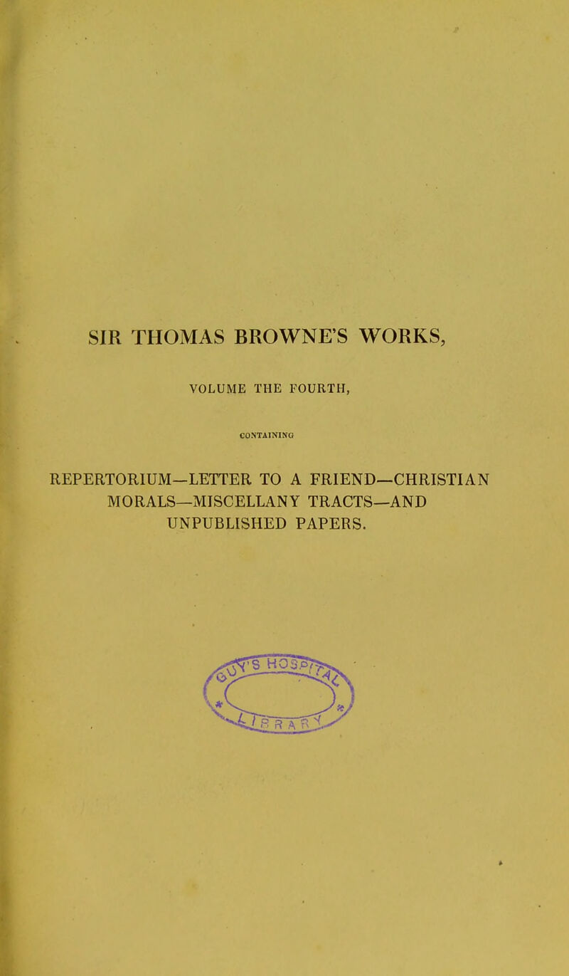 SIR THOMAS BROWNE'S WORKS, VOLUME THE FOURTH, CONTAINING REPERTORIUM—LETTER TO A FRIEND—CHRISTIAN MORALS—MISCELLANY TRACTS—AND UNPUBLISHED PAPERS.