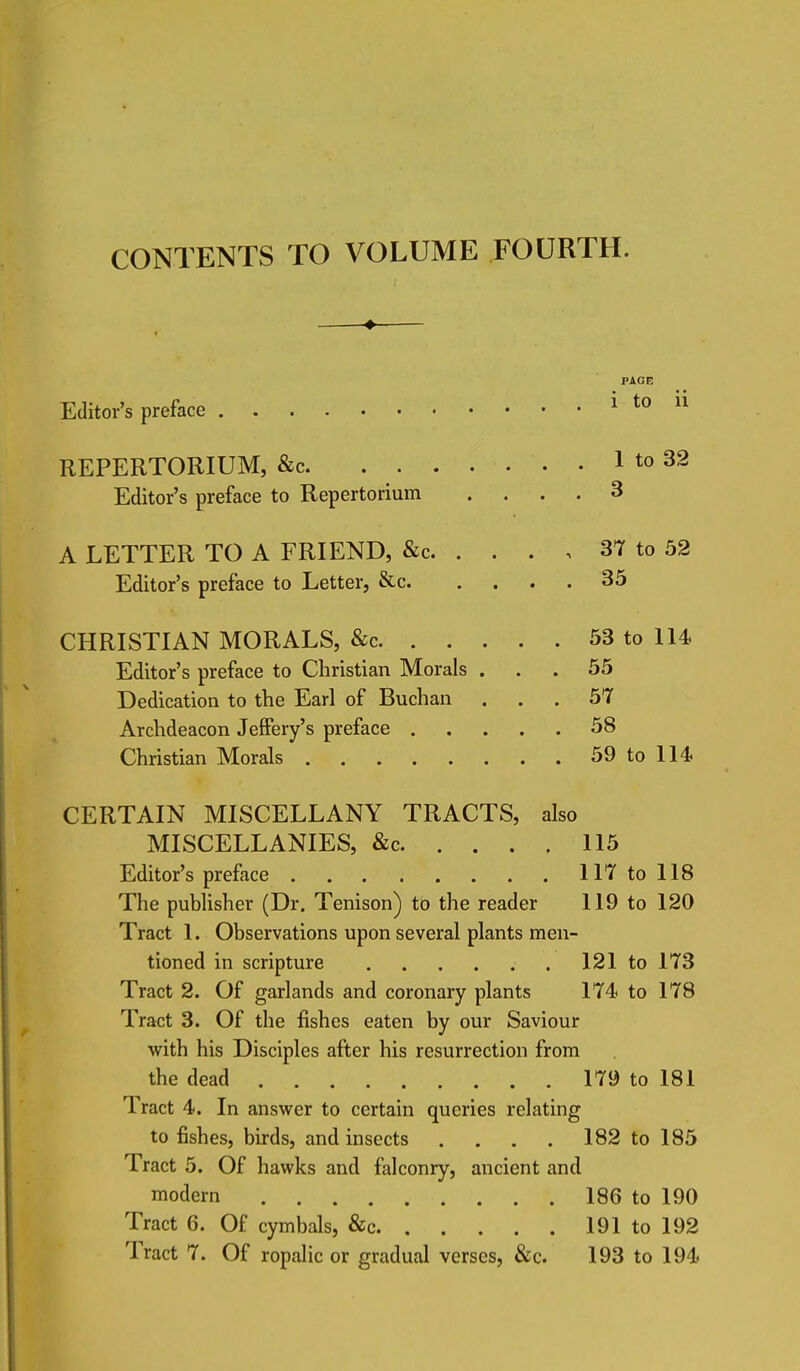 CONTENTS TO VOLUME FOURTH. Editor's preface PAGE i to ii REPERTORIUM, &c 1 to 32 Editor's preface to Repertorium .... 3 A LETTER TO A FRIEND, &c 37 to 52 Editor's preface to Letter, &c 35 CHRISTIAN MORALS, &c 53 to 114 Editor's preface to Christian Morals ... 55 Dedication to the Earl of Buchan ... 57 Archdeacon Jeffery's preface 58 Christian Morals 59 to 114 CERTAIN MISCELLANY TRACTS, also MISCELLANIES, &c 115 Editor's preface 117 to 118 The publisher (Dr. Tenison) to the reader 119 to 120 Tract 1. Observations upon several plants men- tioned in scripture ...... 121 to 173 Tract 2. Of garlands and coronary plants 174 to 178 Tract 3. Of the fishes eaten by our Saviour with his Disciples after his resurrection from the dead 179 to 181 Tract 4. In answer to certain queries relating to fishes, birds, and insects .... 182 to 185 Tract 5. Of hawks and falconry, ancient and modern 186 to 190 Tract 6. Of cymbals, &c 191 to 192 Tract 7. Of ropalic or gradual verses, &c. 193 to 194