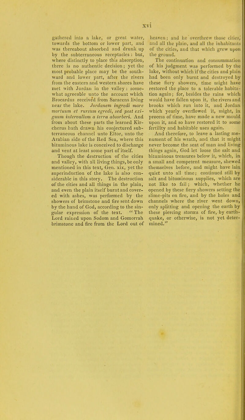 gathered into a lake, or great water, towards the bottom or lower part, and was thereabout absorbed and drunk up by the subterraneous receptacles : but, where distinctly to place this absorption, there is no authentic decision; yet the most probable place may be the south- ward and lower part, after the rivers from the eastern and western shores have met with Jordan in the valley : some- what agreeable unto the account which Brocardus received from Saracens living near the lake. Jordanem ingredi mare mortuum et rursum egredi, sed post exi- guum intervallum a terra absorberi. And from about these parts the learned Kir- cherus hath drawn his conjectured sub- terraneous channel unto Eltor, unto the Arabian side of the Red Sea, where this bituminous lake is conceived to discharge and vent at least some part of itself. Though the destruction of the cities and valley, with all living things, be only mentioned in this text, Gen. xix, yet the superinduction of the lake is also con- siderable in this story. The destruction of the cities and all things in the plain, and even the plain itself burnt and cover- ed with ashes, was performed by the showers of brimstone and fire sent down by the hand of God, according to the sin- gular expression of the text.  The Lord rained upon Sodom and Gomorrah brimstone and fire from the Lord out of heaven; and he overthrew those cities, and all the plain, and all the inhabitants of the cities, and that which grew upon the ground. The continuation and consummation of his judgment was performed by the lake, without which if the cities and plain had been only burnt and destroyed by these fiery showers, time might have restored the place to a tolerable habita- tion again; for, besides the rains which would have fallen upon it, the rivers and brooks which run into it, and Jordan which yearly overflowed it, might, in process of time, have made a new mould upon it, and so have restored it to some fertility and habitable uses again. And therefore, to leave a lasting mo- nument of his wrath, and that it might never become the seat of man and living things again, God let loose the salt and bituminous treasures below it, which, in a small and competent measure, shewed themselves before, and might have lain quiet unto all time; continued still by salt and bituminous supplies, which are not like to fail ; which, whether he opened by these fiery showers setting the slime-pits on fire, and by the holes and channels where the river went down, only splitting and opening the earth by these piercing storms of fire, by earth- quake, or otherwise, is not yet deter- mined.