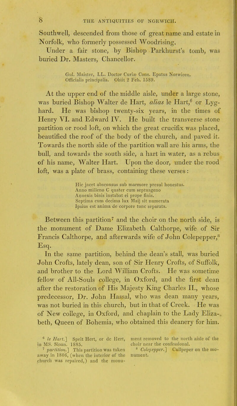 Southwell, descended from those of great name and estate in Norfolk, who formerly possessed Woodrising. Under a fair stone, by Bishop Parkhurst's tomb, was buried Dr. Masters, Chancellor. Gul. Maister, LL. Doctor Curia? Cons. Epatus Norwicen. Officialis principalis. Obiit 2 Feb. 1589. At the upper end of the middle aisle, under a large stone, was buried Bishop Walter de Hart, alias le Hart,6 or Lyg- hard. He was bishop twenty-six years, in the times of Henry VI. and Edward IV. He built the transverse stone partition or rood loft, on which the great crucifix was placed, beautified the roof of the body of the church, and paved it. Towards the north side of the partition wall are his arms, the bull, and towards the south side, a hart in water, as a rebus of his name, Walter Hart. Upon the door, under the rood loft, was a plate of brass, containing these verses: Hie jacet absconsus sub marmore presul honestus. Anno milleno C quater cum septuageno Annexis binis instabat ei pvope finis. Septima cum decima lux Maij sit numerata Ipsius est anima de corpore tunc separata. Between this partition7 and the choir on the north side, is the monument of Dame Elizabeth Calthorpe, wife of Sir Francis Calthorpe, and afterwards wife of John Colepepper,8 Esq. In the same partition, behind the dean's stall, was buried John Crofts, lately dean, son of Sir Henry Crofts, of Suffolk, and brother to the Lord William Crofts. He was sometime fellow of All-Souls college, in Oxford, and the first dean after the restoration of His Majesty King Charles II., whose predecessor, Dr. John Hassal, who was dean many years, was not buried in this church, but in that of Creek. He was of New college, in Oxford, and chaplain to the Lady Eliza-, beth, Queen of Bohemia, who obtained this deanery for him. 8 le Hart.'] Spelt Hert, or de Ilert, ment removed to the north aisle of the in MS. Sloan. 18S5. choir near the confessional. 7 partition.] This partition was taken 8 Colepepper.] Cullpeper on the mo- away in 1806, (when the interior of the nument. church was repaired,) and the monti-