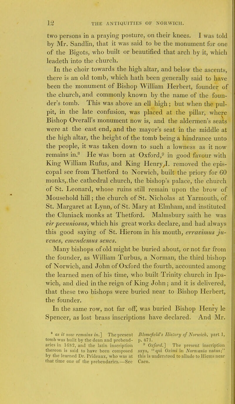 two persons in a praying posture, on their knees. I was told by Mr. Sandlin, that it was said to be the monument for one of the Bigots, who built or beautified that arch by it, which leadeth into the church. In the choir towards the high altar, and below the ascents, there is an old tomb, which hath been generally said to have been the monument of Bishop William Herbert, founder of the church, and commonly known by the name of the foun- der's tomb. This was above an ell high; but when the pul- pit, in the late confusion, was placed at the pillar, where Bishop Overall's monument now is, and the aldermen's seats were at the east end, and the mayor's seat in the middle at the high altar, the height of the tomb being a hindrance unto the people, it was taken down to such a lowness as it now remains in.8 He was born at Oxford,9 in good favour with King William Rufus, and King Henry/I. removed the epis- copal see from Thetford to Norwich, built the priory for 60 monks,.the cathedral church, the bishop's palace, the church of St. Leonard, whose ruins still remain upon the brow of Mousehold hill; the church of St. Nicholas at Yarmouth, of St. Margaret at Lynn, of St. Mary at Elmham, and instituted the Cluniack monks at Thetford. Malmsbury saith he was vir pecuniosus, which his great works declare, and had always this good saying of St. Hierom in his mouth, erravimus ju- venes, emendemus senes. Many bishops of old might be buried about, or not far from the founder, as William Turbus, a Norman, the third bishop of Norwich, and John of Oxford the fourth, accounted among the learned men of his time, who built Trinity church in Ips- wich, and died in the reign of King John; and it is delivered, that these two bishops were buried near to Bishop Herbert, the founder. In the same row, not far off, was buried Bishop Henry le Spencer, as lost brass inscriptions have declared. And Mr. 8 as it now remains in.} The present Blomrfield's History of Norwich, part 1, tomb was built by the dean and prebend- p. 471. aries in 1G82, and the latin inscription 9 Oxford.} The present inscription thereon is said to have been composed says, qui O.rimi in Nortuavia natus; by the learned Dr. Prideaux, who was at this is understood to allude to Hiems near that time one of the prebendaries.—Sec Caen.