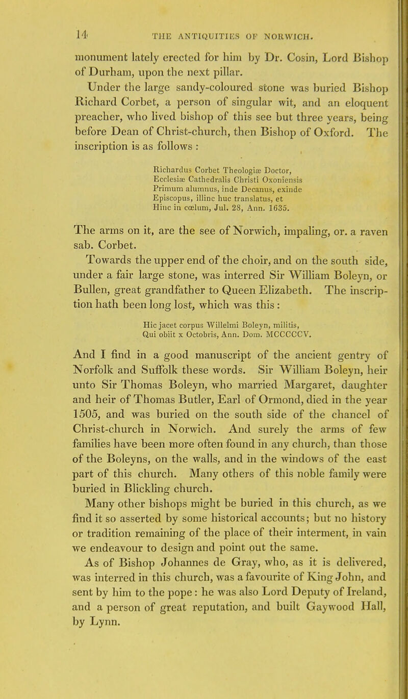 monument lately erected for him by Dr. Cosin, Lord Bishop of Durham, upon the next pillar. Under the large sandy-coloured stone was buried Bishop Richard Corbet, a person of singular wit, and an eloquent preacher, who lived bishop of this see but three years, being before Dean of Christ-church, then Bishop of Oxford. The inscription is as follows : Richardus Corbet Theologise Doctor, Ecelesiae Cathedralis Christi Oxoniensis Primum alumnus, inde Decanus, exinde Episcopus, illinc hue translatus, et Hinc in caelum, Jul. 28, Ann. 1635. The arms on it, are the see of Norwich, impaling, or. a raven sab. Corbet. Towards the upper end of the choir, and on the south side, under a fair large stone, was interred Sir William Boleyn, or Bullen, great grandfather to Queen Elizabeth. The inscrip- tion hath been long lost, which was this: Hie jacet corpus Willelmi Boleyn, militis, Qui obiit x Octobris, Ann. Dora. MCCCCCV. And I find in a good manuscript of the ancient gentry of Norfolk and Suffolk these words. Sir William Boleyn, heir unto Sir Thomas Boleyn, who married Margaret, daughter and heir of Thomas Butler, Earl of Ormond, died in the year 1505, and was buried on the south side of the chancel of Christ-church in Norwich. And surely the arms of few families have been more often found in any church, than those of the Boleyns, on the walls, and in the windows of the east part of this church. Many others of this noble family were buried in Blickling church. Many other bishops might be buried in this church, as we find it so asserted by some historical accounts; but no history or tradition remaining of the place of their interment, in vain we endeavour to design and point out the same. As of Bishop Johannes de Gray, who, as it is delivered, was interred in this church, was a favourite of King John, and sent by him to the pope: he was also Lord Deputy of Ireland, and a person of great reputation, and built Gaywood Hall, by Lynn.