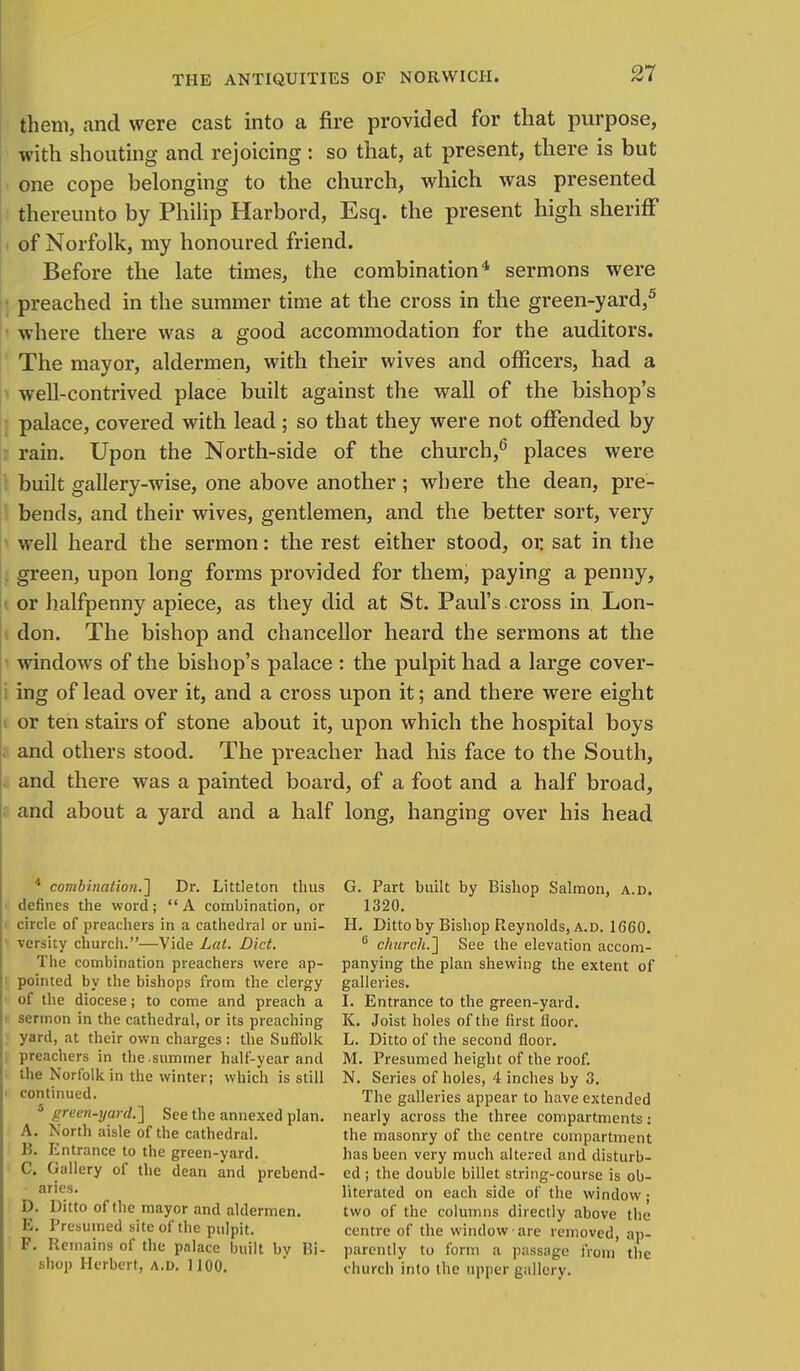 21 them, and were cast into a fire provided for that purpose, with shouting and rejoicing : so that, at present, there is but one cope belonging to the church, which was presented thereunto by Philip Harbord, Esq. the present high sheriff of Norfolk, my honoured friend. Before the late times, the combination4 sermons were preached in the summer time at the cross in the green-yard,5 where there was a good accommodation for the auditors. The mayor, aldermen, with their wives and officers, had a well-contrived place built against the wall of the bishop's palace, covered with lead; so that they were not offended by rain. Upon the North-side of the church,6 places were built gallery-wise, one above another; where the dean, pre- bends, and their wives, gentlemen, and the better sort, very well heard the sermon: the rest either stood, or sat in the green, upon long forms provided for them, paying a penny, i or halfpenny apiece, as they did at St. Paul's cross in Lon- don. The bishop and chancellor heard the sermons at the windows of the bishop's palace : the pulpit had a large cover- ing of lead over it, and a cross upon it; and there were eight i or ten stairs of stone about it, upon which the hospital boys I and others stood. The preacher had his face to the South, and there was a painted board, of a foot and a half broad, and about a yard and a half long, hanging over his head 4 combination.'] Dr. Littleton thus defines the word;  A combination, or I circle of preachers in a cathedral or uni- versity church.—Vide Lai. Diet. The combination preachers were ap- pointed by the bishops from the clergy of the diocese; to come and preach a sermon in the cathedral, or its preaching yard, at their own charges: the Suffolk j preachers in the.summer half-year and the Norfolk in the winter; which is still ■ continued. 5 green-yard.] See the annexed plan. A. North aisle of the cathedral. B. Entrance to the green-yard. C. Gallery of the dean and prebend- aries. D. Ditto of the mayor and aldermen. E. Presumed site of the pulpit. F. Remains of the pnlace built by Hi- shop Herbert, A.D. 1100. G. Part built by Bishop Salmon, a.d. 1320. H. Ditto by Bishop Reynolds, a.d. 1660. 6 church.'] See the elevation accom- panying the plan shewing the extent of galleries. I. Entrance to the green-yard. K. Joist holes of the first floor. L. Ditto of the second floor. M. Presumed height of the roof. N. Series of holes, 4 inches by 3. The galleries appear to have extended nearly across the three compartments: the masonry of the centre compartment has been very much altered and disturb- ed ; the double billet string-course is ob- literated on each side of the window; two of the columns directly above the centre of the window are removed, ap- parently to form a passage iVoin the church into the tipper gallery.