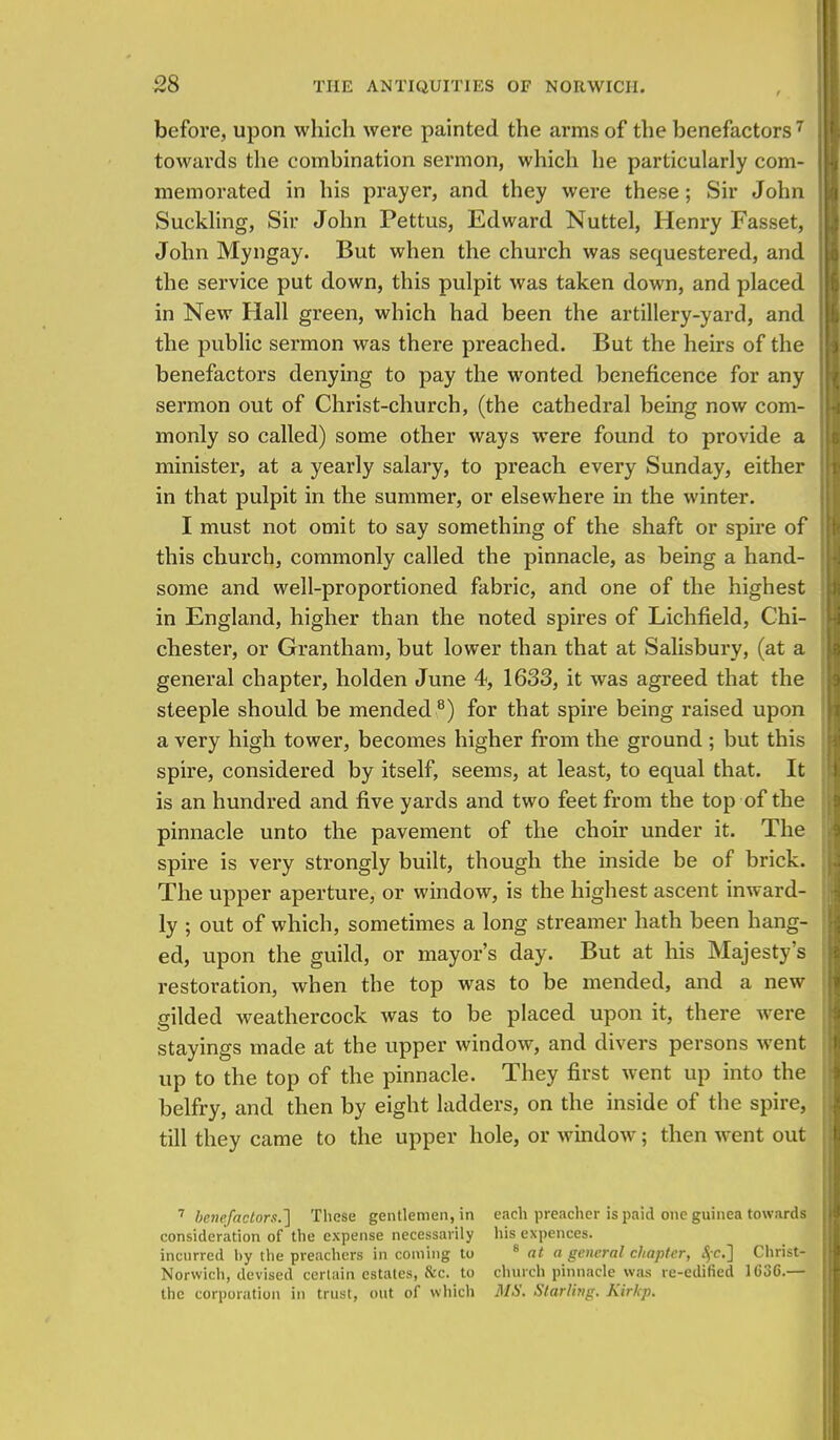 before, upon which were painted the arms of the benefactors 7 towards the combination sermon, which he particularly com- memorated in his prayer, and they were these; Sir John Suckling, Sir John Pettus, Edward Nuttel, Henry Fasset, John Myngay. But when the church was sequestered, and the service put down, this pulpit was taken down, and placed in New Hall green, which had been the artillery-yard, and the public sermon was there preached. But the heirs of the benefactors denying to pay the wonted beneficence for any sermon out of Christ-church, (the cathedral being now com- monly so called) some other ways were found to provide a minister, at a yearly salary, to preach every Sunday, either in that pulpit in the summer, or elsewhere in the winter. I must not omit to say something of the shaft or spire of this church, commonly called the pinnacle, as being a hand- some and well-proportioned fabric, and one of the highest in England, higher than the noted spires of Lichfield, Chi- chester, or Grantham, but lower than that at Salisbury, (at a general chapter, holden June 4, 1633, it was agreed that the steeple should be mended 8) for that spire being raised upon a very high tower, becomes higher from the ground ; but this spire, considered by itself, seems, at least, to equal that. It is an hundred and five yards and two feet from the top of the pinnacle unto the pavement of the choir under it. The spire is very strongly built, though the inside be of brick. The upper aperture, or window, is the highest ascent inward- ly ; out of which, sometimes a long streamer hath been hang- ed, upon the guild, or mayor's day. But at his Majesty's restoration, when the top was to be mended, and a new gilded weathercock was to be placed upon it, there were stayings made at the upper window, and divers persons went up to the top of the pinnacle. They first went up into the belfry, and then by eight ladders, on the inside of the spire, till they came to the upper hole, or window; then went out 7 benefactor.*.] These gentlemen, in each preacher is paid one guinea towards consideration of the expense necessarily his expences. incurred by the preachers in coming to 8 at a general chapter, <$c] Christ- Norwich, devised certain estates, &C. to church pinnacle was re-edified 1636.— the corporation in trust, out of which MS. Starling. Kirkp.