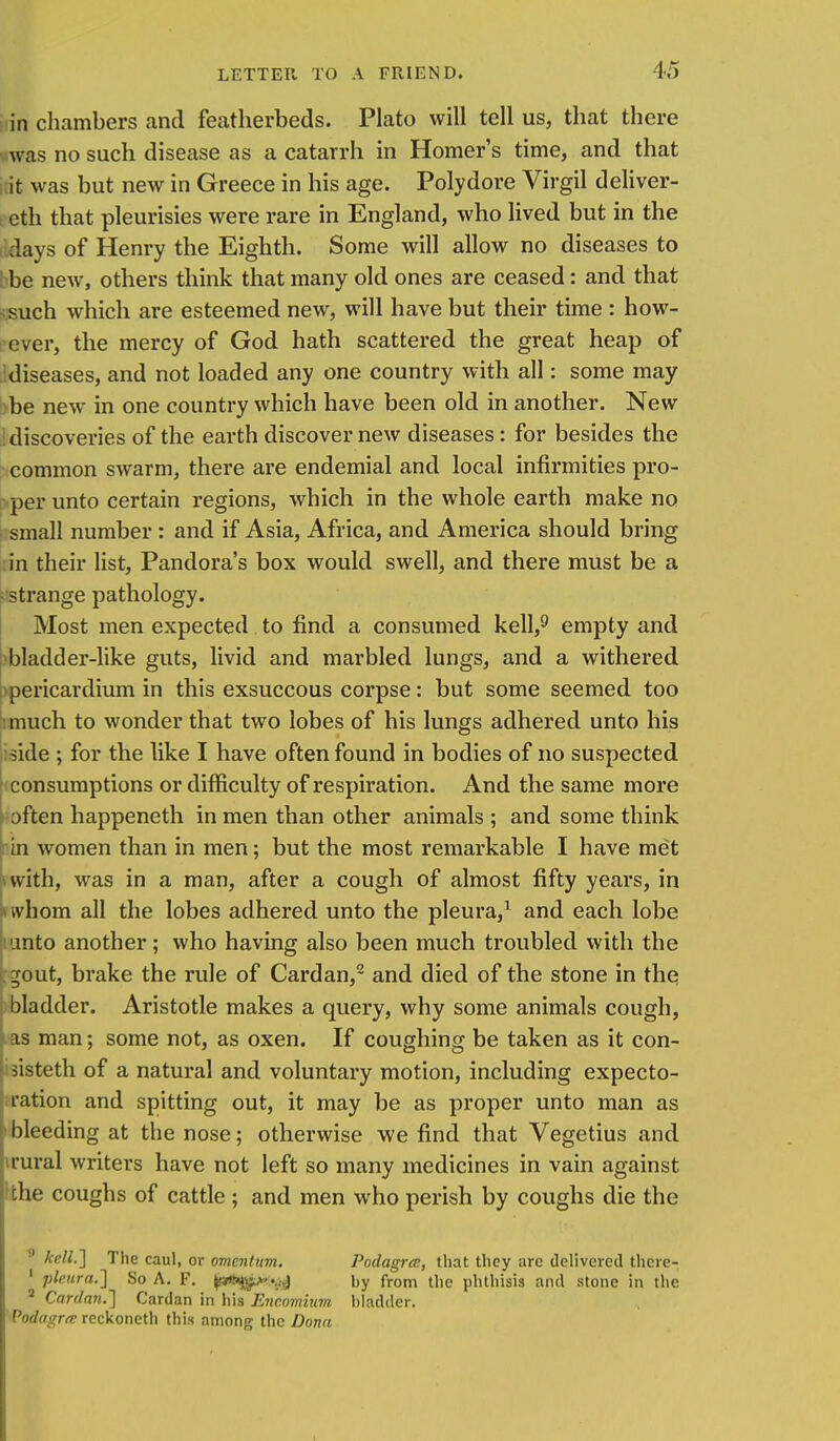 in chambers and featherbeds. Plato will tell us, that there was no such disease as a catarrh in Homer's time, and that it was but new in Greece in his age. Polydore Virgil deliver- eth that pleurisies were rare in England, who lived but in the days of Henry the Eighth. Some will allow no diseases to be new, others think that many old ones are ceased: and that such which are esteemed new, will have but their time : how- ever, the mercy of God hath scattered the great heap of diseases, and not loaded any one country with all: some may be new in one country which have been old in another. New : discoveries of the earth discover new diseases: for besides the common swarm, there are endemial and local infirmities pro- per unto certain regions, which in the whole earth make no small number : and if Asia, Africa, and America should bring in their list, Pandora's box would swell, and there must be a strange pathology. Most men expected to find a consumed kell,9 empty and bladder-like guts, livid and marbled lungs, and a withered pericardium in this exsuccous corpse: but some seemed too :much to wonder that two lobes of his lungs adhered unto his side ; for the like I have often found in bodies of no suspected consumptions or difficulty of respiration. And the same more often happeneth in men than other animals ; and some think in women than in men; but the most remarkable I have met with, was in a man, after a cough of almost fifty years, in whom all the lobes adhered unto the pleura,1 and each lobe iunto another; who having also been much troubled with the . ^out, brake the rule of Cardan,2 and died of the stone in the bladder. Aristotle makes a query, why some animals cough, as man; some not, as oxen. If coughing be taken as it con- sisteth of a natural and voluntary motion, including expecto- ' ration and spitting out, it may be as proper unto man as bleeding at the nose; otherwise we find that Vegetius and rural writers have not left so many medicines in vain against the coughs of cattle ; and men who perish by coughs die the !l kell.'] The caul, or omentum. Podagra:, that they are delivered thcre- 1 pleura.] So A. F. v.) by from the phthisis and stone in the a Cardan.] Cardan in his Encomium bladder. Podagra: rcckoneth this among the Dona