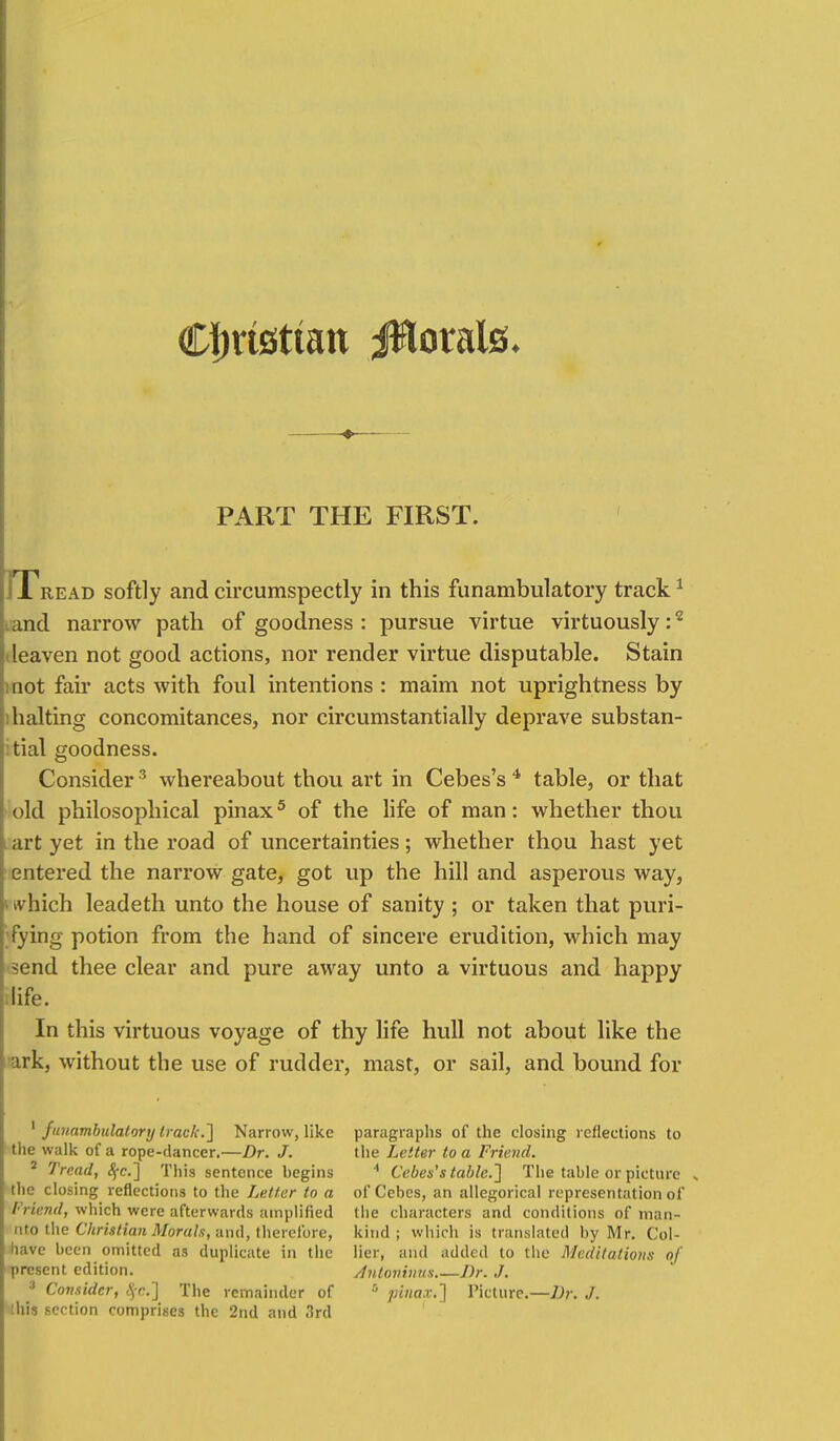 Cijrtsttatt jflotals. PART THE FIRST. T read softly and circumspectly in this funambulatory track1 and narrow path of goodness: pursue virtue virtuously:2 leaven not good actions, nor render virtue disputable. Stain not fair acts with foul intentions : maim not uprightness by halting concomitances, nor circumstantially deprave substan- tial goodness. Consider3 whereabout thou art in Cebes's 4 table, or that old philosophical pinax5 of the life of man: whether thou art yet in the road of uncertainties; whether thou hast yet entered the narrow gate, got up the hill and asperous way, i which leadeth unto the house of sanity ; or taken that puri- fying potion from the hand of sincere erudition, which may send thee clear and pure away unto a virtuous and happy ilife. In this virtuous voyage of thy life hull not about like the irk, without the use of rudder, mast, or sail, and bound for 1 funambulatory track.'] Narrow, like the walk of a rope-dancer.—Dr. J. 2 Tread, 8fc] This sentence begins the closing reflections to the Letter to a Friend, which were afterwards amplified nto the Christian Morals, and, therefore, have been omitted as duplicate in the present edition. 3 Consider, <Sj-c] The remainder of this section comprises the 2nd and 3rd paragraphs of the closing reflections to the Letter to a Friend. 4 Cebes's table.] The table or picture .. ofCebes, an allegorical representation of the characters and conditions of man- kind ; which is translated by Mr. Col- lier, and added to the Meditations of Antoninus Dr. J. 8 pinax.] Picture.—Dr. J.