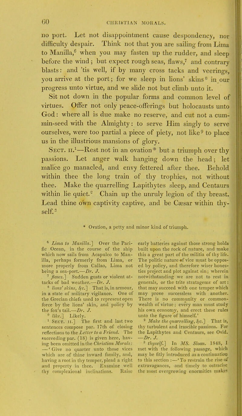 (iO no port. Let not disappointment cause despondency, nor difficulty despair. Think not that you are sailing from Lima to Manilla,6 when you may fasten up the rudder, and sleep before the wind ; but expect rough seas, flaws,7 and contrary blasts: and 'tis well, if by many cross tacks and veerings, you arrive at the port; for we sleep in lions' skins8 in our progress unto virtue, and we slide not but climb unto it. Sit not down in the popular forms and common level of virtues. Offer not only peace-offerings but holocausts unto God: where all is due make no reserve, and cut not a cum- min-seed with the Almighty: to serve Him singly to serve ourselves, were too partial a piece of piety, not like9 to place us in the illustrious mansions of glory. Sect, ii.1—Rest not in an ovation * but a triumph over thy passions. Let anger walk hanging down the head; let malice go manacled, and envy fettered after thee. Behold within thee the long train of thy trophies, not without thee. Make the quarrelling Lapithytes sleep, and Centaurs within lie quiet.2 Chain up the unruly legion of thy breast. Lead thine own captivity captive, and be Caesar within thy- self.3 * Ovation, a petty and minor kind of triumph. 6 Lima to Manilla.] Over the Paci- fic Ocean, in the course of the ship which now sails from Acapulco to Man- illa, perhaps formerly from Lima, or more properly from Callao, Lima not being a sea-port.—Dr. J. 7 flaws.'] Sudden gusts or violent at- tacks of bad weather.—Dr. J. 8 lions' skins, Sfc.] That is, in armour, in a state of military vigilance. One of the Grecian chiefs used to represent open force by the lions' skin, and policy by the fox's tail.—Dr. J. 0 like.] Likely. 1 Sect, ii.] The first and last two sentences compose par. 17th of closing reflections to the Letter to a Friend. The succeeding par. (18) is given here, hav- ing been omitted in the Christian Morals: — 'Give no quarter unto those vices which are of thine inward family, and, having a root in thy temper, plead a right and property in thee. Examine well (hy complexional inclinations. liaise early batteries against those strong holds built upon the rock of nature, and make this a great part of the militia of thy life. The politic nature ef vice must be oppos- ed by policy, and therefore wiser hones- ties project and plot against sin; wherein notwithstanding we are not to rest in generals, or the trite stratagems of art: that may succeed with one temper which may prove successless with another. There is no community or common- wealth of virtue ; every man must study his own economy, and erect these rules unto the figure of himself.' 2 Make the quarrelling, S;c.] That is, thy turbulent and irascible passions. For the Lapithytes and Centaurs, see Ovid. —Dr. J. 3 thyself.] In MS. Sloan. 1S48, I met with the following passage, which may be fitly introduced as a continuation to this section :—'To restrain the rise of extravagances, and timely to ostracise the most overgrowing enormities make*