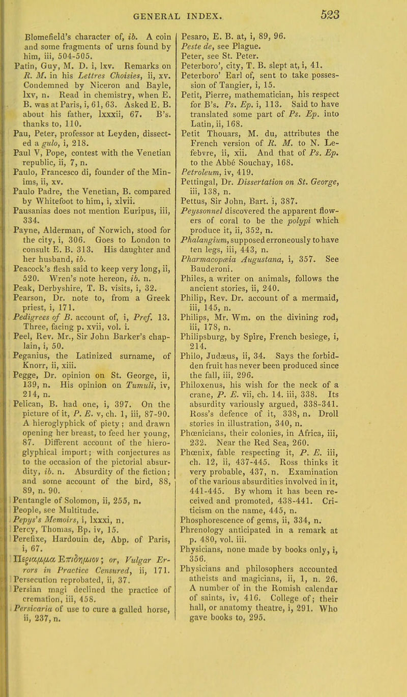 Blomefield's character of, ib. A coin and some fragments of urns found by him, iii, 504-505. Patin, Guy, M. D. i, lxv. Remarks on R. M. in his Lettres Choisies, ii, xv. Condemned by Niceron and Bayle, lxv, n. Read in chemistry, when E. B. was at Paris, i, 61, 63. Asked E. B. about his father, lxxxii, 67. B's. thanks to, 110. Pau, Peter, professor at Leyden, dissect- ed a gulo, i, 218. Paul V, Pope, contest with the Venetian republic, ii, 7, n. Paulo, Francesco di, founder of the Min- ims, ii, xv. Paulo Padre, the Venetian, B. compared by Whitefoot to him, i, xlvii. Pausanias does not mention Euripus, iii, 334. Payne, Alderman, of Norwich, stood for the city, i, 306. Goes to London to consult E. B. 313. His daughter and her husband, ib. Peacock's flesh said to keep very long, ii, 520. Wren's note hereon, ib. n. Peak, Derbyshire, T. B. visits, i, 32. Pearson, Dr. note to, from a Greek priest, i, 171. Pedigrees of B. account of, i, Pref. 13. Three, facing p. xvii, vol. i. Peel, Rev. Mr., Sir John Barker's chap- lain, i, 50. Peganius, the Latinized surname, of Knorr, ii, xiii. Pegge, Dr. opinion on St. George, ii, 139, n. His opinion on Tumuli, iv, 214, n. Pelican, B. had one, i, 397. On the picture of it, P. E. v, ch. 1, iii, 87-90. A hieroglyphick of piety; and drawn opening her breast, to feed her young, 87. Different account of the hiero- glyphical import; with conjectures as to the occasion of the pictorial absur- dity, ib. n. Absurdity of the fiction; and some account of the bird, 88, 89, n. 90. Pentangle of Solomon, ii, 255, n. People, see Multitude. Pepys's Memoirs, i, lxxxi, n. i Percy, Thomas, Bp. iv, 15. Perefixe, Hardouin de, Abp. of Paris, i, 67. Jligiafifia Jliribrrfuov; or, Vulgar Er- rors in Practice Censured, ii, 171. Persecution reprobated, ii, 37. Persian magi declined the practice of cremation, iii, 458. Persicariu of use to cure a galled horse, ii, 237, n. Pesaro, E. B. at, i, 89, 96. Peste de, see Plague. Peter, see St. Peter. Peterboro', city, T. B. slept at, i, 41. Peterboro' Earl of, sent to take posses- sion of Tangier, i, 15. Petit, Pierre, mathematician, his respect for B's. Ps. Ep. i, 113. Said to have translated some part of Ps. Ep. into Latin, ii, 168. Petit Thouars, M. du, attributes the French version of It. M. to N. Le- febvre, ii, xii. And that of Ps. Ep. to the Abbe Souchay, 168. Petroleum, iv, 419. Pettingal, Dr. Dissertation on St. George, iii, 138, n. Pettus, Sir John, Bart, i, 387. Peyssonnel discovered the apparent flow- ers of coral to be the polypi which produce it, ii, 352, n. Phalangium, supposed erroneously to have ten legs, iii, 443, n. Pharmacopeia Augustana, i, 357. See Bauderoni. Philes, a writer on animals, follows the ancient stories, ii, 240. Philip, Rev. Dr. account of a mermaid, iii, 145, n. Philips, Mr. Wm. on the divining rod, iii, 178, n. Philipsburg, by Spire, French besiege, i, 214. Philo, Judaeus, ii, 34. Says the forbid- den fruit has never been produced since the fall, iii, 296. Philoxenus, his wish for the neck of a crane, P. E. vii, ch. 14. iii, 338. Its absurdity variously argued, 338-341. Ross's defence of it, 338, n. Droll stories in illustration, 340, n. Phoenicians, their colonies, in Africa, iii, 232. Near the Red Sea, 260. Phoenix, fable respecting it, P. E. iii, ch. 12, ii, 437-445. Ross thinks it very probable, 437, n. Examination of the various absurdities involved in it, 441-445. By whom it has been re- ceived and promoted, 438-441. Cri- ticism on the name, 445, n. Phosphorescence of gems, ii, 334, n. Phrenology anticipated in a remark at p. 480, vol. iii. Physicians, none made by books only, i, 356. Physicians and philosophers accounted atheists and magicians, ii, 1, n. 26. A number of in the Romish calendar of saints, iv, 416. College of; their hall, or anatomy theatre, i, 291. Who gave books to, 295.