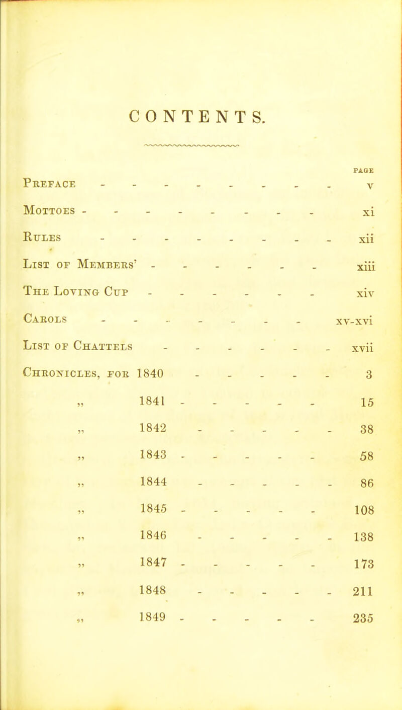 CONTENTS. Pkeface - V Mottoes xi RiriES xii List of Members' xiii The Loving Cup ...... xiv Carols xv-xvi Li ST OF Chattels xvii Chronicles, for 1840 - . . . . 3 1841 - - - . . 15 1842 - - ... 38 1843 58 1844 - - ... 86 1845 - - - . . 108 1846 138 1847 ..... 173 1848 211 1849 235