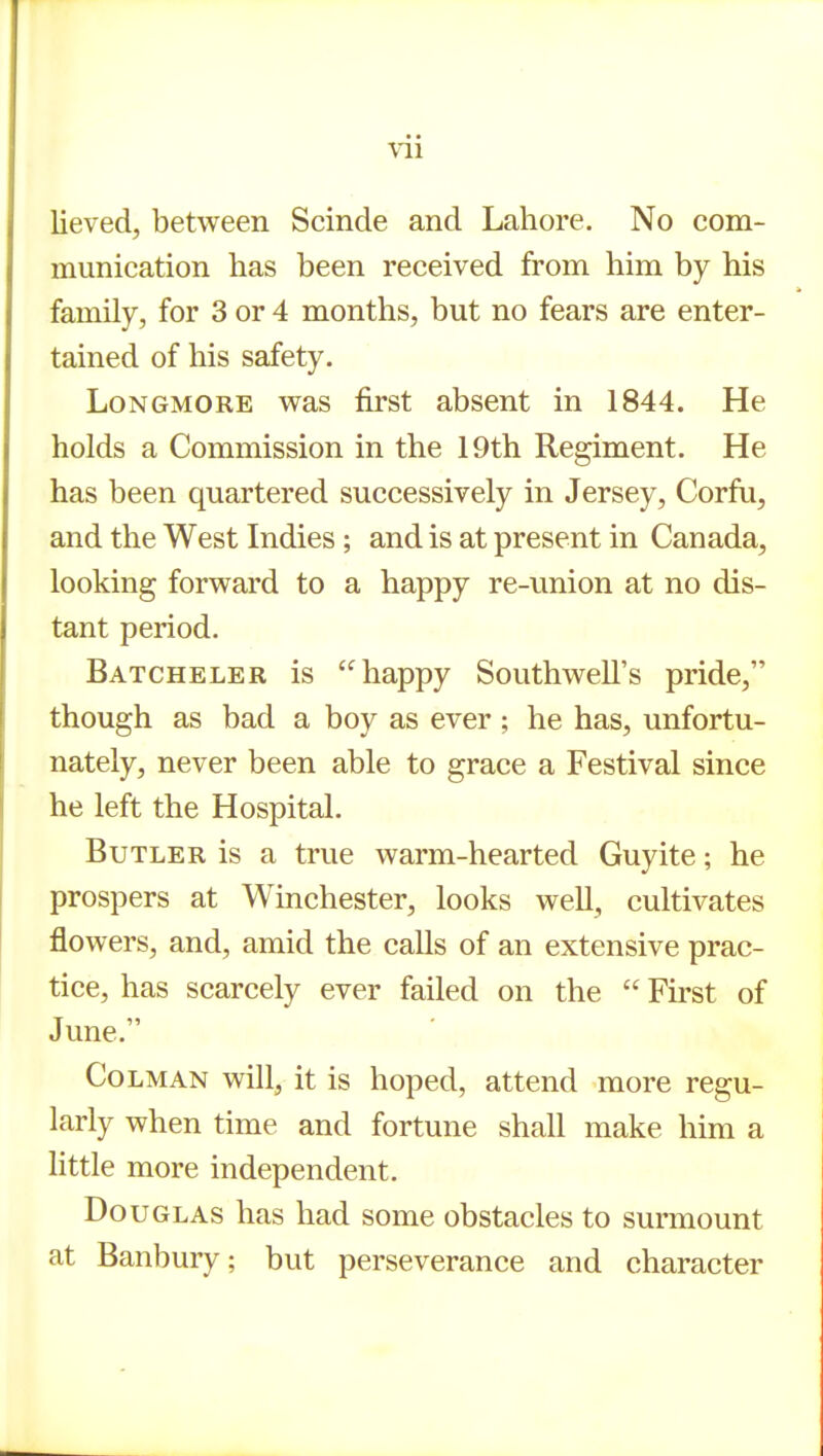 lieved, between Scinde and Lahore. No com- munication has been received from him by his family, for 3 or 4 months, but no fears are enter- tained of his safety. LoNGMORE was first absent in 1844. He holds a Commission in the 19th Regiment. He has been quartered successively in Jersey, Corfu, and the West Indies; and is at present in Canada, looking forward to a happy re-union at no dis- tant period. Batcheler is happy Southwell's pride, though as bad a boy as ever ; he has, unfortu- nately, never been able to grace a Festival since he left the Hospital. Butler is a true warm-hearted Guyite; he prospers at Winchester, looks well, cultivates flowers, and, amid the calls of an extensive prac- tice, has scarcely ever failed on the  First of June. CoLMAN will, it is hoped, attend more regu- larly when time and fortune shall make him a little more independent. Douglas has had some obstacles to surmount at Banbury; but perseverance and character