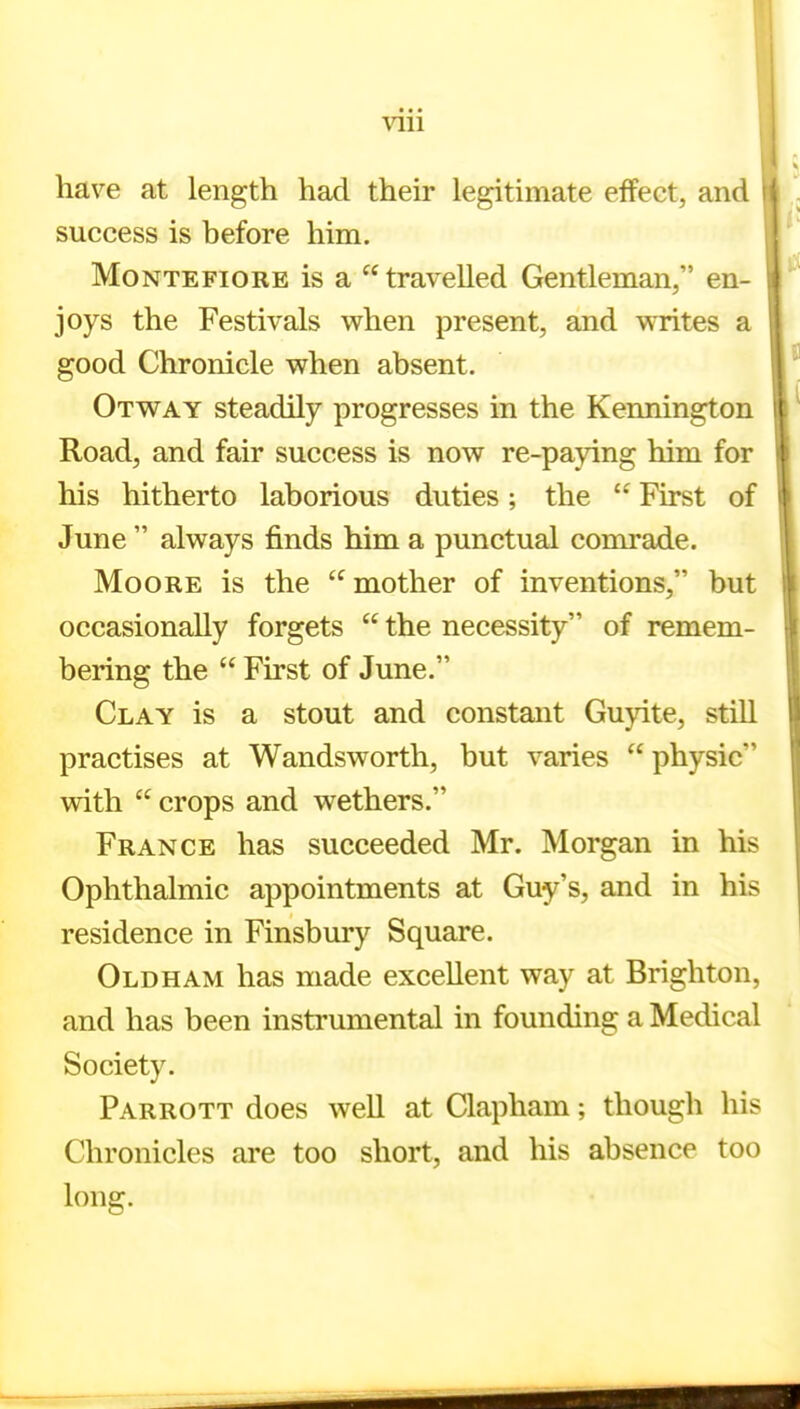 have at length had their legitimate effect, and success is before him. MoNTEFiORE is a  travelled Gentleman, en- joys the Festivals when present, and writes a good Chronicle when absent. Otway steadily progresses in the Kennington Road, and fair success is now re-paying him for his hitherto laborious duties; the  First of June  always finds him a punctual comrade. Moore is the mother of inventions, but occasionally forgets  the necessity of remem- bering the  First of June. Clay is a stout and constant Guyite, still practises at Wandsworth, but varies  physic with  crops and wethers. France has succeeded Mr. Morgan in his Ophthalmic appointments at Guy's, and in his residence in Finsbury Square. Oldham has made excellent way at Brighton, and has been instrumental in founding a Medical Society. Parrott does well at Clapham; though his Chronicles are too short, and his absence too long.