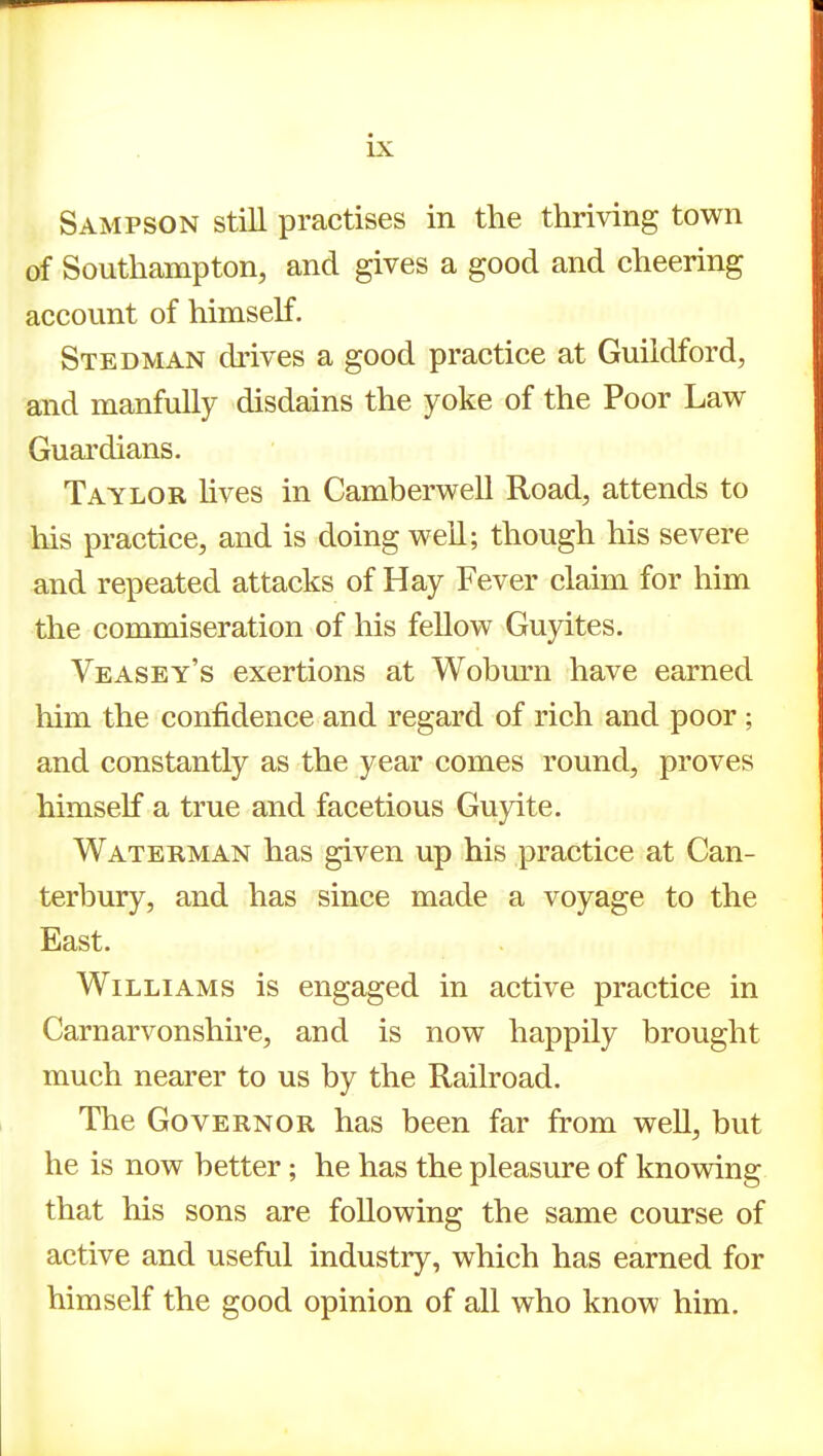 Sampson still practises in the thriving town of Southampton, and gives a good and cheering account of himself. Stedman di'ives a good practice at Guildford, and manfully disdains the yoke of the Poor Law Guardians. Taylor hves in Camberwell Road, attends to his practice, and is doing well; though his severe and repeated attacks of Hay Fever claim for him the commiseration of his fellow Guyites. Veasey's exertions at Woburn have earned him the confidence and regard of rich and poor ; and constantly as the year comes round, proves himself a true and facetious Guyite. Waterman has given up his practice at Can- terbury, and has since made a voyage to the East. Williams is engaged in active practice in Carnarvonshire, and is now happily brought much nearer to us by the Railroad. The Governor has been far from well, but he is now better; he has the pleasure of knowing that his sons are following the same course of active and useful industry, which has earned for himself the good opinion of all who know him.