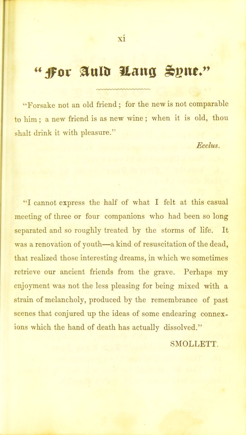 ''ffot nixlif aatig S:V!M*'' Forsake not an old friend; for the new is not comparable to liim; a new friend is as new wine ; when it is old, thou shalt drink it with pleasure. Ecclus. I cannot express the half of what I felt at this casual meeting of three or four companions who had been so long separated and so roughly treated by the storms of life. It was a renovation of youth—a kind of resuscitation of the dead, that realized those interesting dreams, in which we sometimes retrieve our ancient fi-iends from the grave. Perhaps my enjoyment was not the less pleasing for being mixed vnth a strain of melancholy, produced by the remembrance of past scenes that conjured up the ideas of some endearing connex- ions which the hand of death has actually dissolved. SMOLLETT.