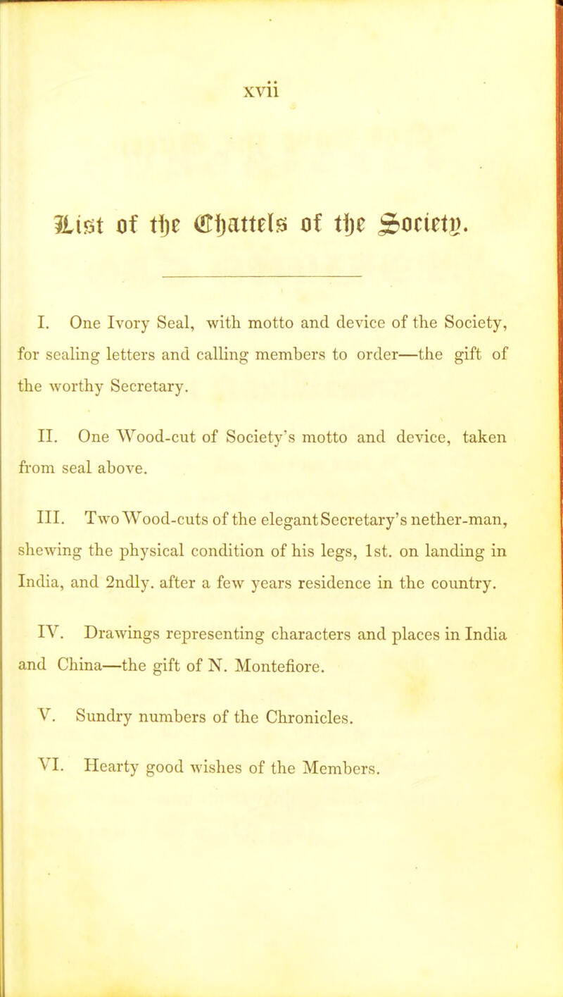 I. One Ivory Seal, with motto and device of the Society, for sealing letters and calling members to order—the gift of the worthy Secretary. II. One Wood-cut of Society's motto and device, taken from seal above. III. Two Wood-cuts of the elegant Secretary's nether-man, shewing the physical condition of his legs, 1st. on landing in India, and 2ndly. after a few years residence in the country. IV. Drawings representing characters and places in India and China—the gift of N. Montefiore. V. Simdry numbers of the Chronicles. VI. Hearty good wishes of the Members.