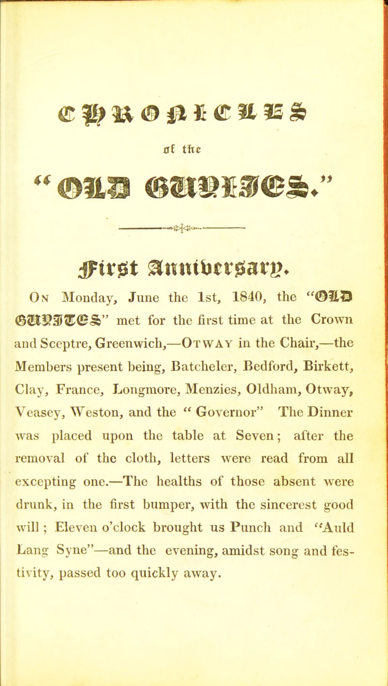 C1^ ia ® 011 © a 35 lb at tiic On Monday, June the 1st, 1840, the OEB ©tlP3}^©S met for the first time at the Crown and Sceptre, Greenwich,—Or way in the Chair,—the Members present being, Batcheler, Bedford, Birkett, Clay, France, Longraore, Menzies, Oldham, Otway, Veasey, Weston, and the  Governor The Dinner was placed upon the table at Seven; after the removal of the cloth, letters were read from all excepting one.—The healths of those absent were drunk, in the first bumper, with the sincerest good will; Eleven o'clock brought us Punch and ''Auld Lang Syne—and the evening, amidst song and fes- tivity, passed too quickly away.