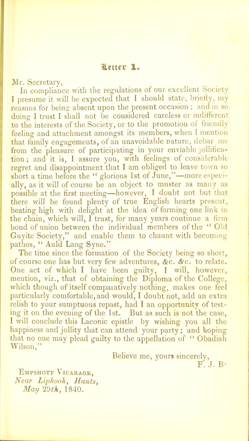 Uetter 1. Mr. Secretary, In compliance with the regulations of our excellent Society I presume it will be expected that I should state, brietiy, my reasons for bein^ absent upon the present occasion ; and in so doing- I trust I shall not be considered careless or indifferent to the interests of the Society, or to the promotion of friendly feeling and attachment amongst its members, when I mention that family engagements, of an unavoidable nature, debar me from the pleasure of participating in your enviable jollifica- tion ; and it is, I assure you, with feelings of considerable regret and disappointment that I am obliged to leave town so short a time before the  glorious 1st of June,—more especi- ally, as it will of course be an object to muster as many as possible at the first meeting—however, I doubt not but that there will be found plenty of true English hearts present, beating high with delight at the idea of forming one link in the chain, which will, I trust, for many years continue a firm bond of union between the individual members of the  Old Guyite Society, and enable them to chaunt with becoming pathos,  Auld Lang Syne. The time since the formation of the Society being so short, of course one has but very few adventures, &c. &c. to relate. One act of which I have been guilty, I will, however, mention, viz., that of obtaining the Diploma of the College, which though of itself compaiatively nothing, makes one feel particularly comfortable, and would, I doubt not, add an extra relish to your sumptuous repast, had I an opportunity of test- ing it on the evening of the 1st. But as such is not the case, I will conclude this Laconic epistle by wishing you all the happiness and jollity that can attend your party; and hoping that no one may plead guilty to the appellation of  Obadiah Wilson, ^' Believe me, yours sincerely, F. J. B- Empshott Vicarage, Near Liphook, Hants, May 29th, 1840.