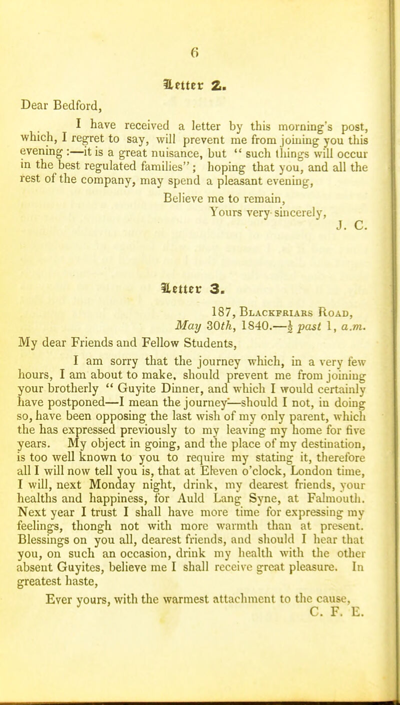better 2. Dear Bedford, I have received a letter by this morning's post, which, I regret to say, will prevent me from joining you this evening :—it is a great nuisance, but  such lliings will occur in the best regulated families ; hoping that you, and all the rest of the company, may spend a pleasant evening, Believe me to remain, Yours very- sincerely, J. C. Setter 3. 187, Blackfriars Road, May 30th, 1840.—^ past 1, a.m. My dear Friends and Fellow Students, I am sorry that the journey wliich, in a very few hours, I am about to make, should prevent me from joining your brotherly  Guyite Dinner, and which I would certainly have postponed—I mean the journey^—should I not, in doing so, have been opposing the last wish of my only parent, which the has expressed previously to my leaving my home for five years. My object in going, and the place of my destination, is too well known to you to require my stating it, therefore all I will now tell you is, that at Eleven o'clock, London time, I will, next Monday night, drink, my dearest friends, your healths and happiness, for Auld Lang Syne, at Falmouth. Next year I trust I shall have more time for expressing my feelings, thongh not with more warmth than at present. Blessings on you all, dearest friends, and should I hear that you, on such an occasion, drink my health with the other absent Guyites, believe me I shall receive great pleasure. In greatest haste. Ever yours, with the warmest attachment to the cause, C. F. E.