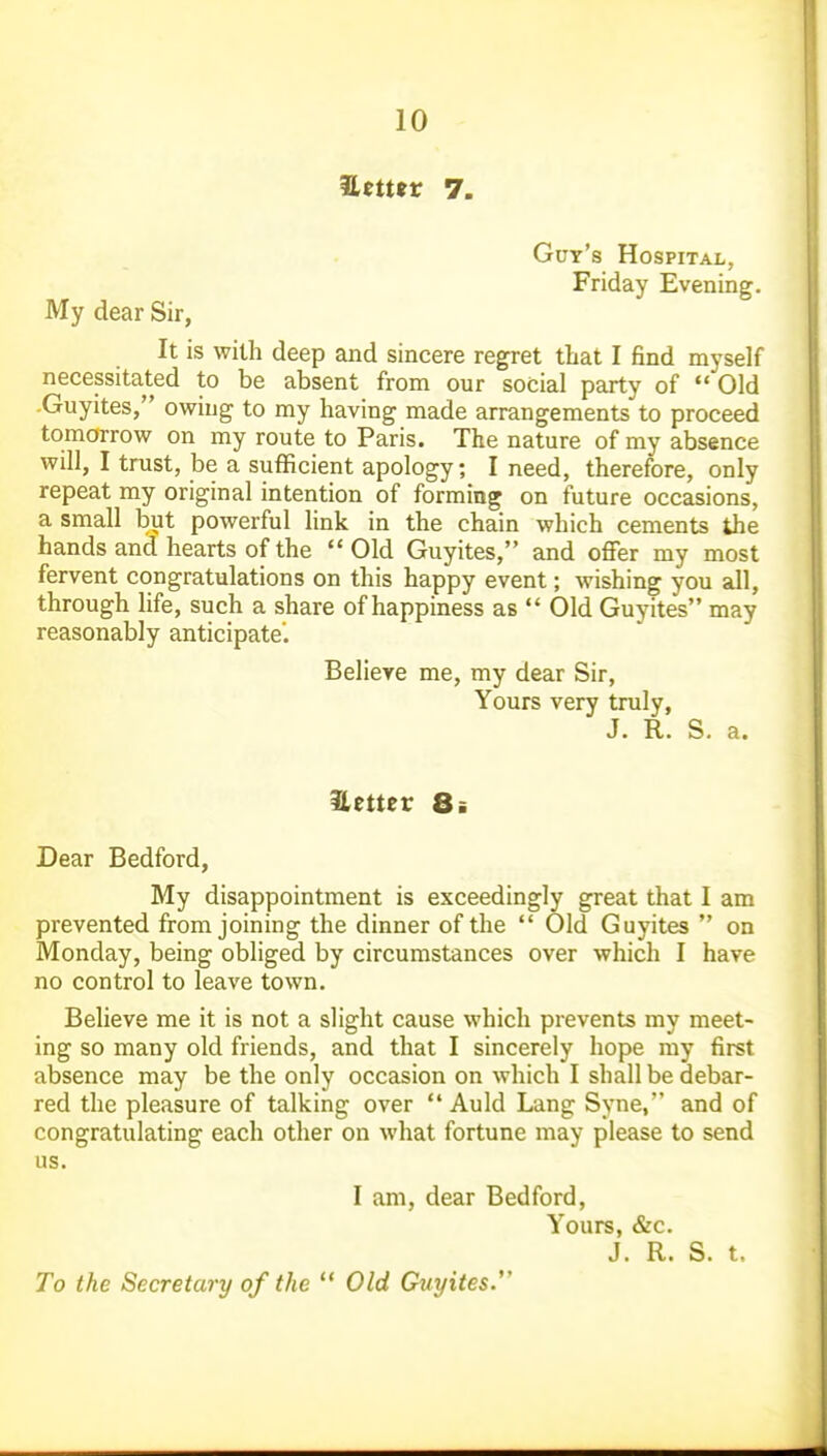 Zettsv 7. Gut's Hospital, Friday Evening. My dear Sir, It is with deep and sincere regret that I find myself necessitated to be absent from our social party of  Old -Guyites, owing to my having made arrangements to proceed tomorrow on my route to Paris. The nature of my absence will, I trust, be a sufficient apology; I need, therefore, only repeat my original intention of forming on future occasions, a small but powerful link in the chain which cements the hands and hearts of the  Old Guyites, and offer my most fervent congratulations on this happy event; wishing you all, through life, such a share of happiness as  Old Guyites may reasonably anticipate. Believe me, my dear Sir, Yours very truly, J. R. S. a. Hetter 8i Dear Bedford, My disappointment is exceedingly great that I am prevented from joining the dinner of the  Old Guyites  on Monday, being obliged by circumstances over which I have no control to leave town. Believe me it is not a slight cause which prevents my meet- ing so many old friends, and that I sincerely hope my first absence may be the only occasion on which I shall be debar- red the pleasure of talking over  Auld Lang Syne, and of congratulating each other on what fortune may please to send us. I am, dear Bedford, Yours, &c. J. R. S. t. To the Secretary of the  Old Guyites.