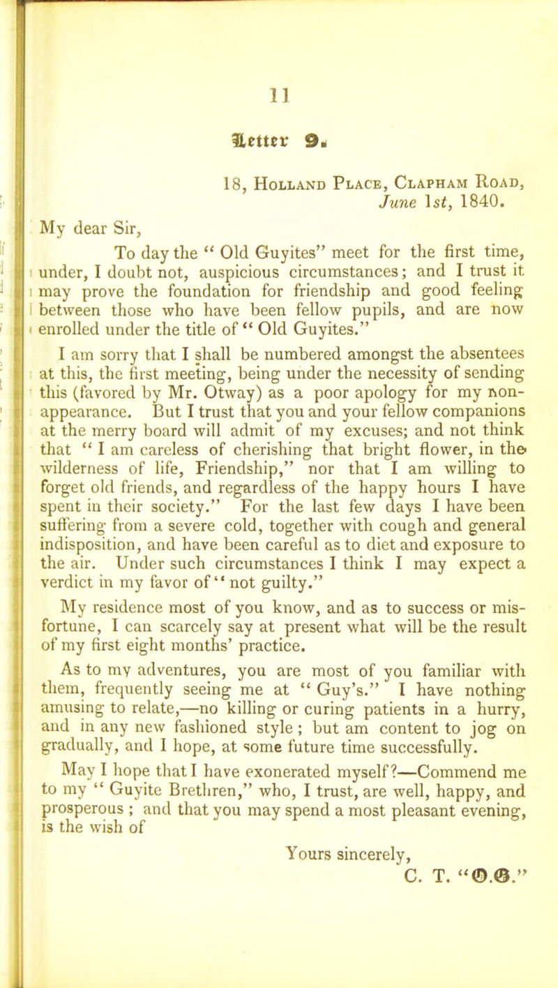 18, Holland Place, Clapham Road, June \st, 1840. My dear Sir, To day the  Old Guyites meet for the first time, under, I doubt not, auspicious circumstances; and I trust it may prove the foundation for friendship and good feeling between those who have been fellow pupils, and are now enrolled under the title of Old Guyites. I am sorry that I shall be numbered amongst the absentees at this, the first meeting, being under the necessity of sending this (favored by Mr. Otway) as a poor apology for my non- appearance. But I trust that you and your fellow companions at the merry board will admit of my excuses; and not think that  I am careless of cherishing that bright flower, in the wilderness of life. Friendship, nor that I am willing to forget old friends, and regardless of the happy hours I have spent in their society. For the last few days I have been suffering from a severe cold, together with cough and general indisposition, and have been careful as to diet and exposure to the air. Under such circumstances I think I may expect a verdict in my favor of not guilty. My residence most of you know, and as to success or mis- fortune, I can scarcely say at present what will be the result of my first eight months' practice. As to my adventures, you are most of you familiar with them, frequently seeing me at  Guy's. I have nothing amusing to relate,—no killing or curing patients in a hurry, and in any new fashioned style; but am content to jog on gradually, and I hope, at some future time successfully. May I hope that I have exonerated myself?—Commend me to my  Guyite Brethren, who, I trust, are well, happy, and prosperous ; and that you may spend a most pleasant evening, is the wish of Yours sincerely, C. T. ©.®.