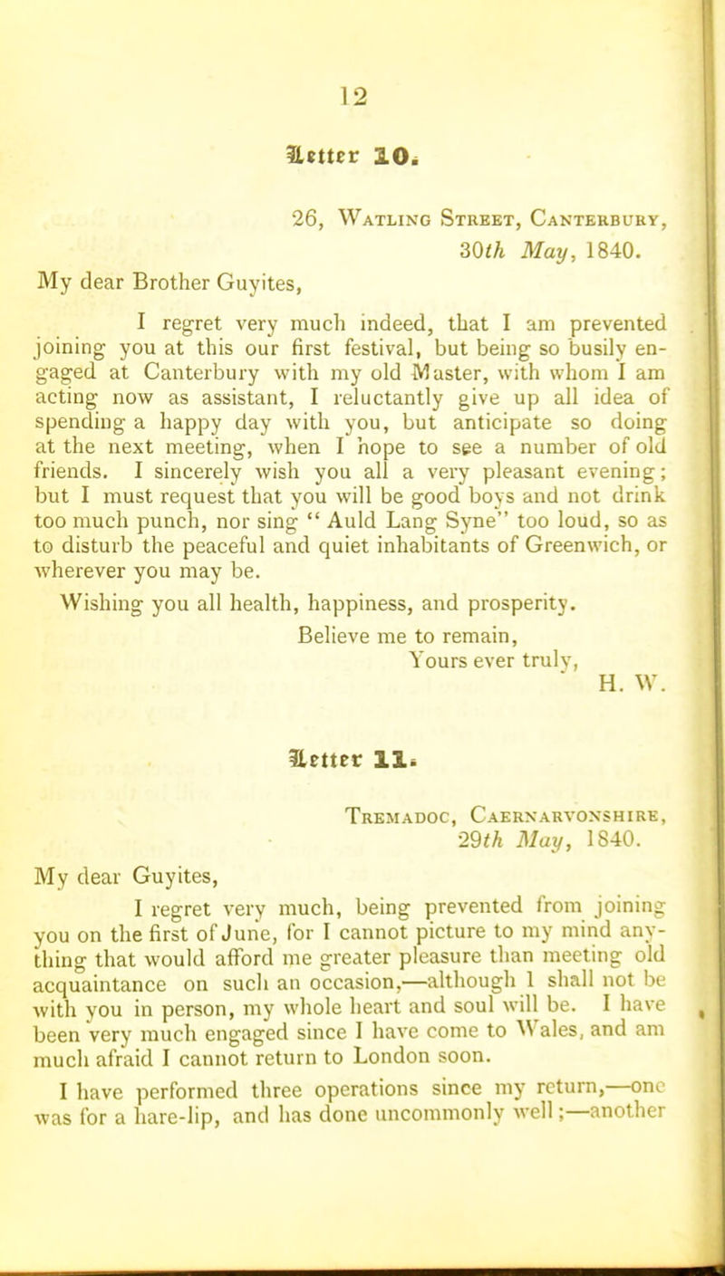 Uttter lOi 26, Watling Street, Canterbuky, 30th May, 1840. My dear Brother Guyites, I regret very much indeed, that I am prevented joining you at this our first festival, but being so busily en- gaged at Canterbury with my old Master, with whom I am acting now as assistant, I reluctantly give up all idea of spending a happy day with you, but anticipate so doing at the next meeting, when I hope to see a number of old friends. I sincerely wish you all a very pleasant evening; but I must request that you will be good boys and not drink too much punch, nor sing  Auld Lang Syne too loud, so as to disturb the peaceful and quiet inhabitants of Greenwich, or wherever you may be. Wishing you all health, happiness, and prosperity. Believe me to remain. Yours ever truly, H. W. ilettec Hi Tremadoc, Caernarvonshire, ■29th May, 1840. My dear Guyites, I regret very much, being prevented from joining you on the first of June, for I cannot picture to my mind any- thing that would afford me greater pleasure than meeting old acquaintance on such an occasion,—although 1 shall not be with you in person, my whole heart and soul will be. I have been very much engaged since I have come to Wales, and am much afraid I cannot return to London soon. I have performed three operations since my return,—one was for a hare-lip, and has done uncommonly well;—another