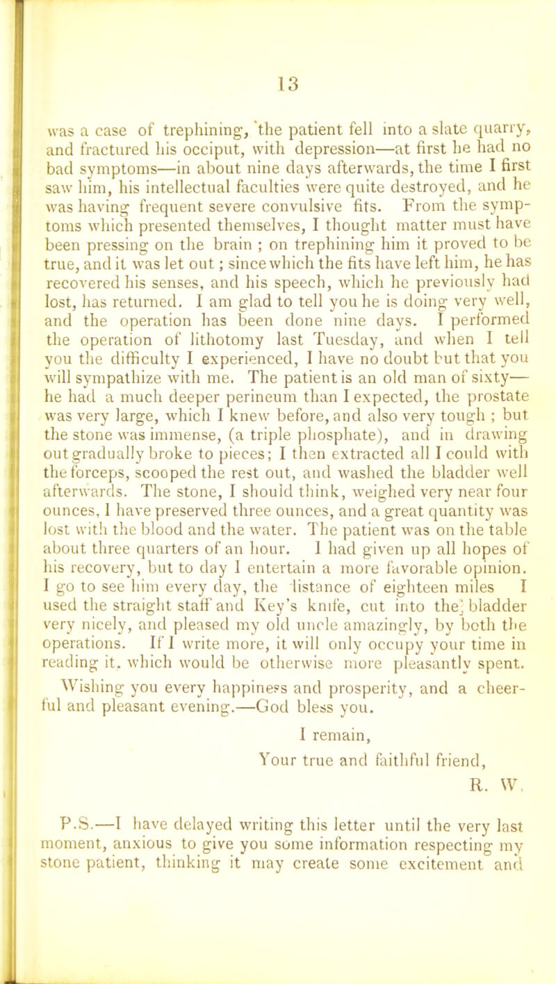 was a case of trephining, the patient fell into a slate quarry, and fractured his occiput, with depression—at first he had no bad symptoms—in about nine days afterwards, the time I first saw him, his intellectual faculties were quite destroyed, and he was having frequent severe convulsive fits. From the symp- toms which presented themselves, I thought matter must have been pressing on the brain ; on trephining him it proved to be true, and it was let out; since which the fits have left him, he has recovered his senses, and his speech, which he previously had lost, has returned. I am glad to tell you he is doing very well, and the operation has been done nine days. I performed the operation of lithotomy last Tuesday, and when I tell you the difficulty I experienced, I have no doubt but that you will sympathize with me. The patient is an old man of sixty— he had a much deeper perineum than I expected, the prostate was very large, which I knew before, and also very tough ; but the stone was immense, (a triple phosphate), and in drawing out gradually broke to pieces; I than extracted all I could with the forceps, scooped the rest out, and washed the bladder well afterwards. The stone, I should think, weighed very near four ounces, 1 have preserved three ounces, and a great quantity was lost with the blood and the water. The patient was on the table about three quarters of an hour. 1 had given up all hopes of his recovery, but to day I entertain a more favorable opinion. I go to see him every day, the listance of eighteen miles I used the straight staff and Key's knife, cut into the^, bladder very nicely, and pleased my old uncle amazingly, by both the operations. If I write more, it will only occupy your time in reading it. which would be otherwise more pleasantly spent. Wishing you every happiness and prosperity, and a cheer- ful and pleasant evening.—God bless you, I remain, Your true and faithful friend, R. W, P.S.—I have delayed writing this letter until the very last moment, anxious to give you some information respecting my stone patient, thinking it may create some excitement and