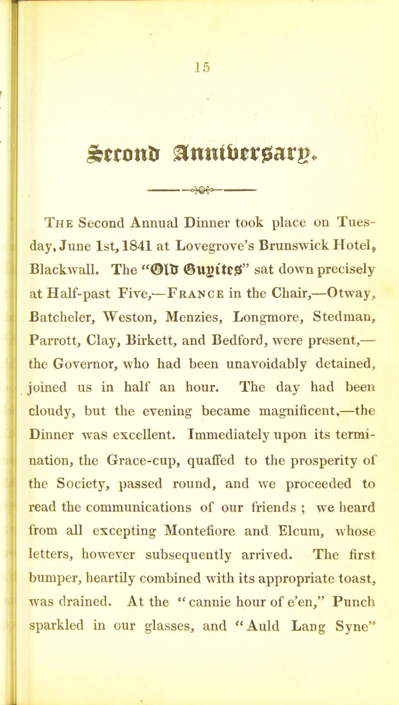 The Second Annual Dinner took place on Tues- day, June 1st, 1841 at Lovegrove's Brunswick P[otel, Blackwall. The ©ITJ (Btt^ttflS sat down precisely at Half-past Five,'—France in the Chair,—Otway, Batcheler, Weston, Menzies, Longmore, Stedman, Parrott, Clay, Birkett, and Bedford, were present,— the Governor, who had been unavoidably detained, joined us in half an hour. The day had been cloudy, but the evening became magnificent,—the Dinner was excellent. Immediately upon its termi- nation, the Grace-cup, quaffed to the prosperity of the Society, passed round, and we proceeded to read the communications of our friends ; we heard from all excepting Montefiore and Elcura, whose letters, however subsequently arrived. The first bumper, heartily combined with its appropriate toast, was drained. At the cannie hour of e'en, Punch sparkled in our glasses, and **Auld Lang Syne