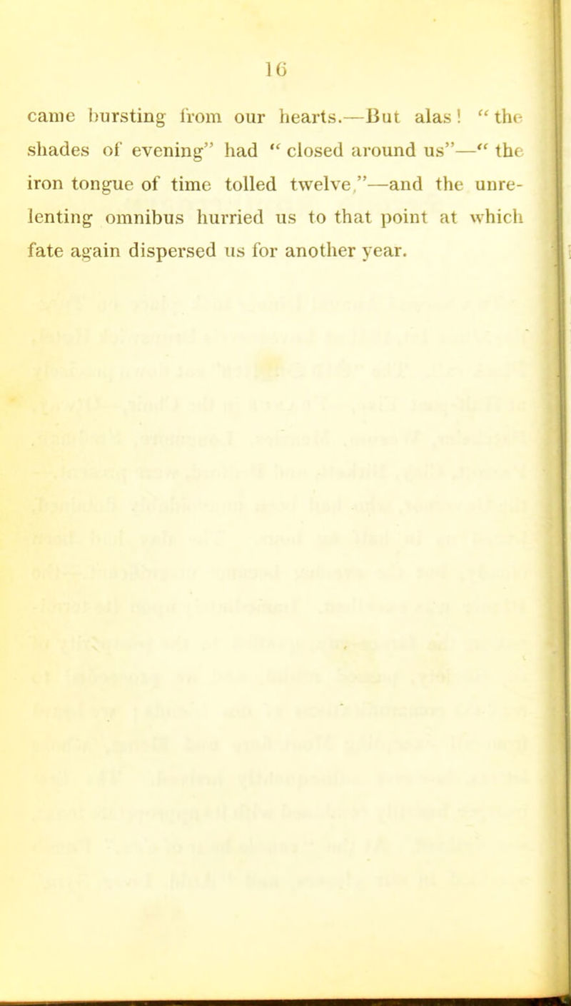 came bursting from our hearts.—But alas!  th(- shades of evening had  closed around us— the iron tongue of time tolled twelve —and the unre- lenting omnibus hurried us to that point at which fate again dispersed us for another year.