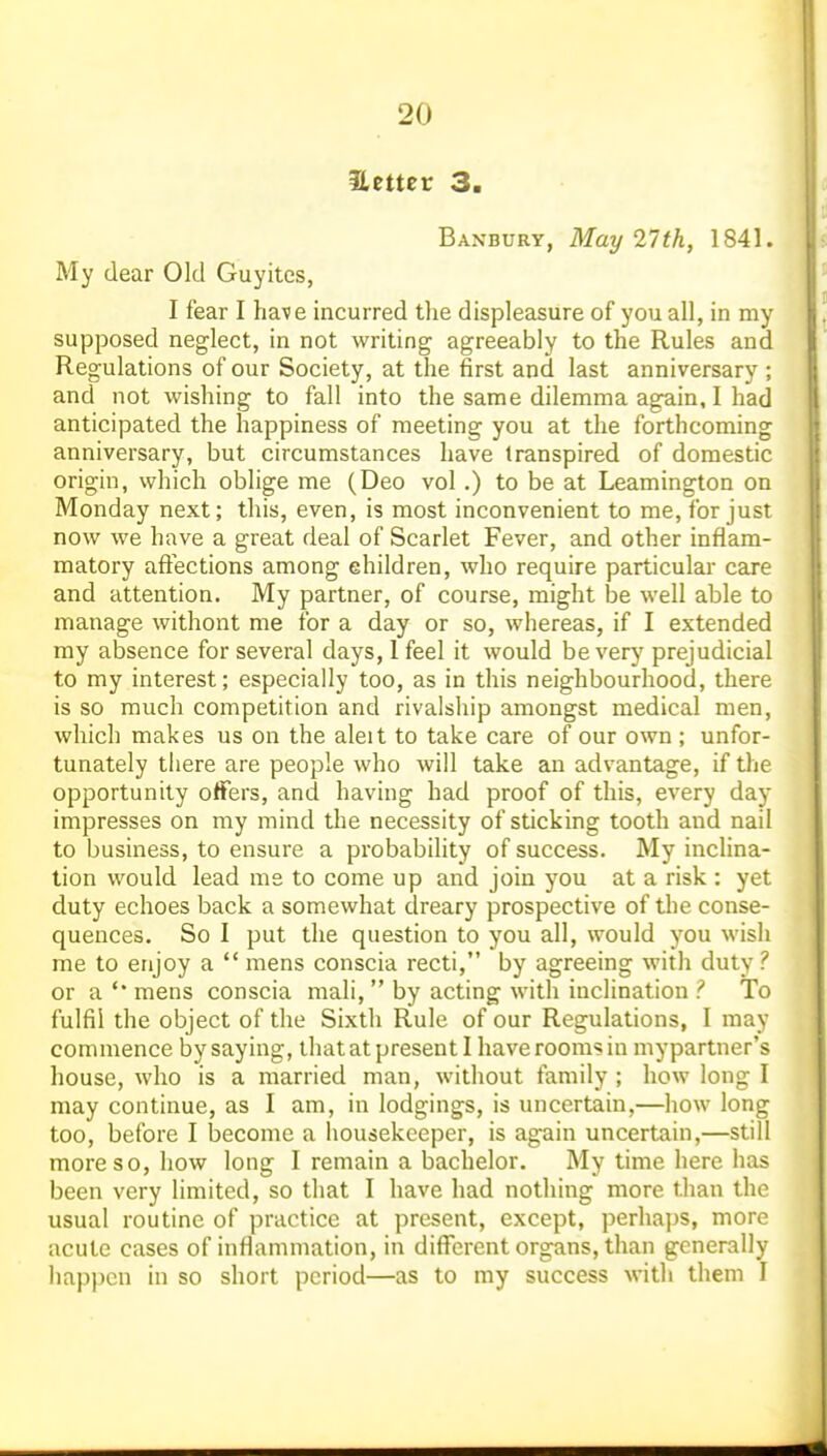 Hetter 3. Banbury, May 21th, 1841. My dear Old Guyites, I fear I have incurred the displeasure of you all, in my supposed neglect, in not writing agreeably to the Rules and Regulations of our Society, at the first and last anniversary ; and not wishing to fall into the same dilemma again, I had anticipated the happiness of meeting you at the forthcoming anniversary, but circumstances have transpired of domestic origin, which oblige me (Deo vol.) to be at Leamington on Monday next; this, even, is most inconvenient to me, for just now we have a great deal of Scarlet Fever, and other inflam- matory aft'ections among ehildren, who require particular care and attention. My partner, of course, might be well able to manage without me for a day or so, whereas, if I extended my absence for several days, I feel it would be verj'prejudicial to my interest; especially too, as in this neighbourhood, there is so much competition and rivalship amongst medical men, which makes us on the aleit to take care of our own ; unfor- tunately there are people who will take an advantage, if the opportunity offers, and having had proof of this, every day impresses on my mind the necessity of sticking tooth and nail to business, to ensure a probability of success. My inclina- tion would lead me to come up and join you at a risk : yet duty echoes back a somewhat dreary prospective of the conse- quences. So I put the question to you all, would you wish me to enjoy a  mens conscia recti, by agreeing with duty ? or a mens conscia mali,  by acting with inclination ? To fulfil the object of the Sixth Rule of our Regulations, I may commence by saying, that at present I have rooms in mypartner's house, who is a married man, without family ; how long I may continue, as I am, in lodgings, is uncertain,—how long too, before I become a housekeeper, is again uncertain,—still more so, how long I remain a bachelor. My time here has been very limited, so that I have had nothing more tlian the usual routine of practice at present, except, perhaps, more acute cases of inflammation, in different organs, than generally happen in so short period—as to my success with them J