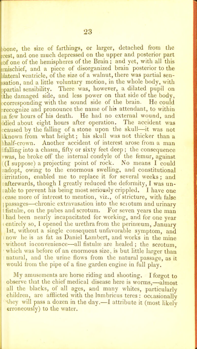 bone, the size of farthings, or larger, detaclied from the trest, and one much depressed on the upper and posterior' part ^of one of the hemispheres of the Brain ; and yet, with all this mischief, and a piece of disorganized brain posterior to the l.lateral ventricle, of the size of a walnut, there was partial sen- jsation, and a little voluntary motion, in the whole body, with '. partial sensibility. There was, however, a dilated pupil on .the damaged side, and less power on that side of the body, .corresponding with the sound side of the brain. He could necognize and pronounce the name of his attendant, to within ,ia few hours of his death. He had no external wound, and ddied about eight hours after operation. The accident was ccaused by the falling of a stone upon the skull—it was not kknown from what height; his skull was not thicker than a hhalf-crown. Another accident of interest arose from a man f;falling into a chasm, fifty or sixty feet deep ; the consequence vwas, he broke off the internal condyle of the femur, against ((I suppose) a projecting point of rock. No means I could sadopt, owing to the enormous swelling, and constitutional iirritation, enabled me to replace it for several weeks; and fafterwards, though I greatly reduced the deformity, I was un- cable to prevent his being most seriously crippled. I have one (case more of interest to mention, viz., of stricture, with false I passages—chronic extravasation into the sciotum and urinary Ifistulffi, on the pubes and scrotum. For seven years the man I had been nearly incapacitated for working, and for one year t entirely so, I opened the urethra from the perinseum, January 1st, without a single consequent unfavorable symptom, and i now he is as fat as Daniel Lambert, and works in the mine ■without inconvenience—all fistulce are healed; the scrotum, ■ which was before of an enormous size, is but little larger than natural, and the urine flows from the natural passage, as it would from the pipe of a fine garden engine in full play. My amusements are horse riding and shooting. I forgot to observe that the chief medical disease here is worms,—almost all the blacks, of all ages, and many whites, particularly children, are afflicted with the Inmbricus teres : occasionally \hey will pass a dozen in the day.—I attribute it (most likely erroneously) to the water.