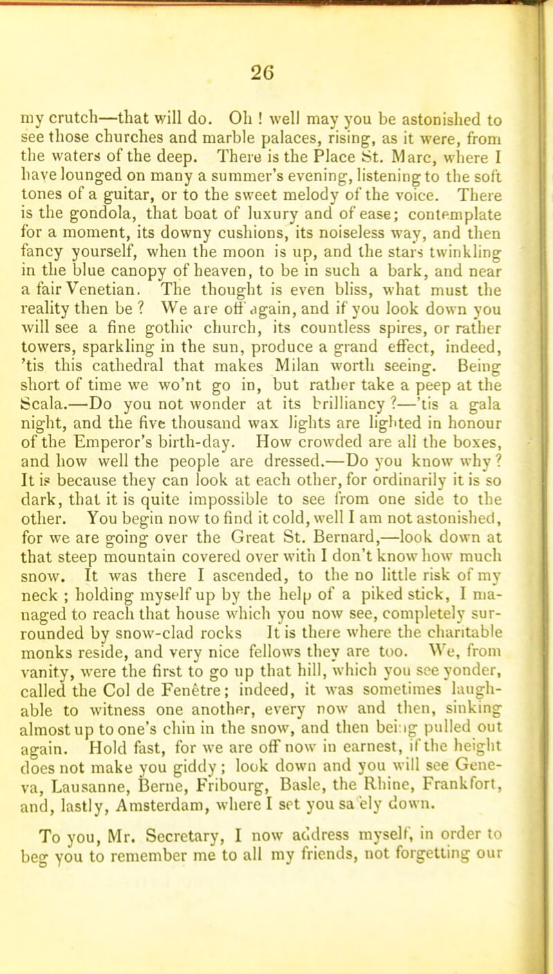 my crutch—that will do. Oh ! well may you be astonished to see those churches and marble palaces, rising, as it were, from the waters of the deep. There is the Place St. Marc, wliere I have lounged on many a summer's evening, listening to the soft tones of a guitar, or to the sweet melody of the voice. There is the gondola, that boat of luxury and of ease; contemplate for a moment, its downy cushions, its noiseless way, and then fancy yourself, when the moon is up, and the stars twinkling in the blue canopy of heaven, to be in such a bark, and near a fair Venetian. The thought is even bliss, what must the reality then be ? We are off again, and if you look down you will see a fine gothio church, its countless spires, or rather towers, sparkling in the sun, produce a grand effect, indeed, 'tis this cathedral that makes Milan worth seeing. Being short of time we wo'nt go in, but rather take a peep at the Scala.—Do you not wonder at its brilHancy ?—'tis a gala night, and the five thousand wax lights are lighted in honour of the Emperor's birth-day. How crowded are all the boxes, and how well the people are dressed.—Do you know why ? It is because they can look at each other, for ordinarily it is so dark, that it is quite impossible to see from one side to the other. You begin now to find it cold, well I am not astonished, for we are groing: over the Great St. Bernard,—look down at that steep mountain covered over with I don t know how much snow. It was there I ascended, to the no little risk of my neck ; holding myself up by the help of a piked stick, I ma- naged to reach that house which you now see, completely sur- rounded by snow-clad rocks It is there where the charitable monks reside, and very nice fellows they are too. We, from vanity, were the first to go up that hill, which you see yonder, called the Col de Fenetre; indeed, it was sometimes laugh- able to witness one another, every now and then, sinking almost up to one's chin in the snow, and then bei:ig pulled out again. Hold fast, for we are off now in earnest, if the height does not make you giddy; look down and you will see Gene- va, Lausanne, Berne, Fribourg, Basle, the Rhine, Frankfort, and, lastly, Amsterdam, where I set you sa 'ely down. To you, Mr. Secretary, I now address myself, in order to beg you to remember me to all my friends, not forgetting our