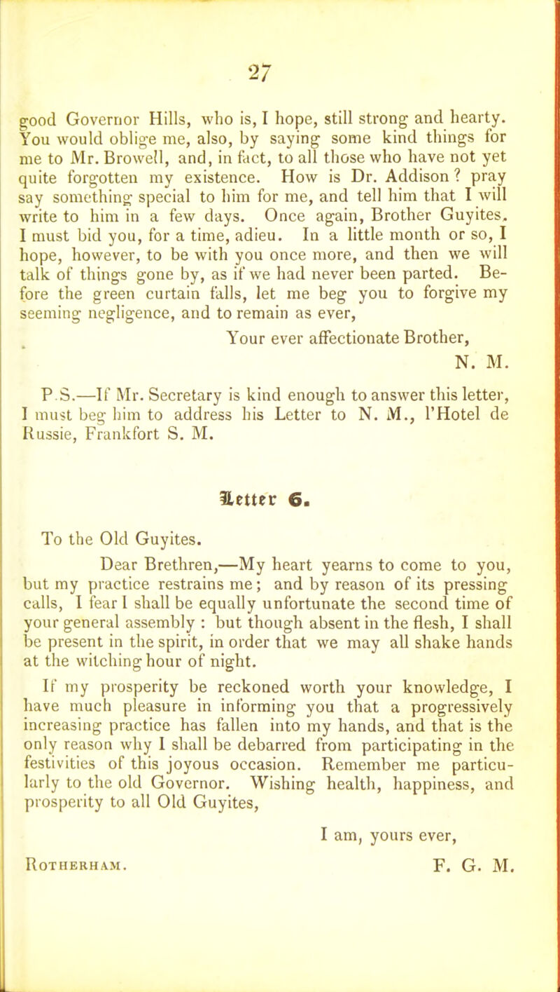 good Governor Hills, who is, I hope, still strong and hearty. You would oblige me, also, by saying some kind things for me to Mr. Browell, and, in fact, to all those who have not yet quite forgotten my existence. How is Dr. Addison ? pray say something special to him for me, and tell him that I will write to him in a few days. Once again, Brother Guyites, I must bid you, for a time, adieu. In a little month or so, I hope, however, to be with you once more, and then we will talk of things gone by, as if we had never been parted. Be- fore the green curtain falls, let me beg you to forgive my seeming negligence, and to remain as ever, Your ever affectionate Brother, N. M. P S.—If Mr. Secretary is kind enough to answer this letter, I must beg him to address his Letter to N. M., I'Hotel de Russie, Frankfort S. M. Uetter 6. To the Old Guyites. Dear Brethren,—My heart yearns to come to you, but my practice restrains me; and by reason of its pressing calls, I fear I shall be equally unfortunate the second time of your general assembly : but though absent in the flesh, I shall be present in the spirit, in order that we may all shake hands at the witching hour of night. If my prosperity be reckoned worth your knowledge, I have much pleasure in informing you that a progressively increasing practice has fallen into my hands, and that is the only reason why I shall be debarred from participating in the festivities of this joyous occasion. Remember me particu- larly to the old Governor. Wishing health, happiness, and prosperity to all Old Guyites, I am, yours ever. ROTHERHAM. F. G. M.