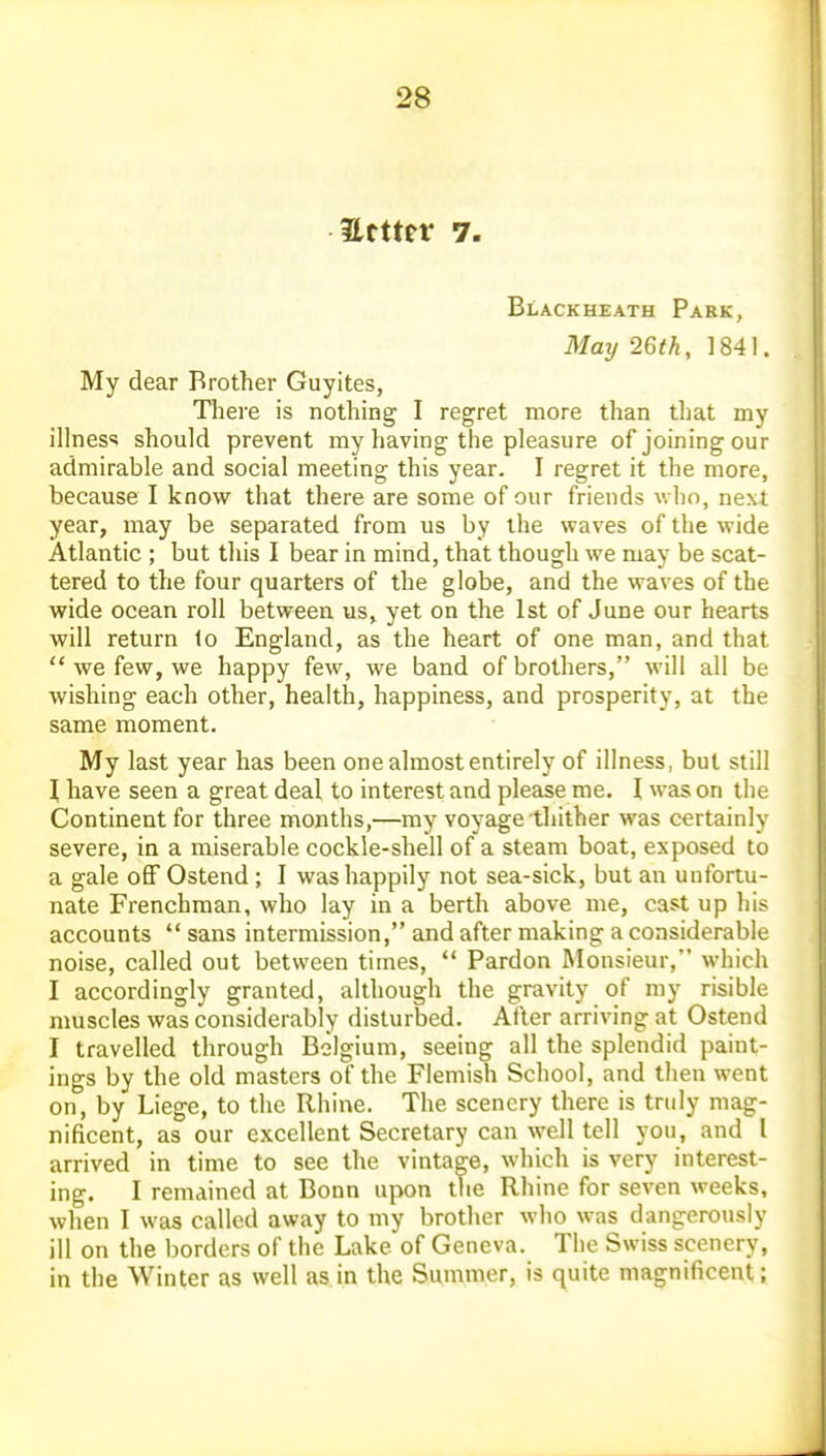 Ettter 7. Blackheath Park, May 26th, 1841. My dear Brother Guyites, There is nothing I regret more than that my illness should prevent my having the pleasure of joining our admirable and social meeting this year. I regret it the more, because I know that there are some of our friends who, next year, may be separated from us by the waves of the wide Atlantic ; but this I bear in mind, that though we may be scat- tered to the four quarters of the globe, and the waves of the wide ocean roll between us, yet on the 1st of June our hearts will return lo England, as the heart of one man, and that  we few, we happy few, we band of brothers, will all be wishing each other, health, happiness, and prosperity, at the same moment. My last year has been one almost entirely of illness, but still I have seen a great deal to interest and please me. I was on the Continent for three months,—my voyage thither was certainly severe, in a miserable cockle-shell of a steam boat, exposed to a gale oflF Ostend ; I was happily not sea-sick, but an unfortu- nate Frenchman, who lay in a berth above me, cast up his accounts  sans intermission, and after making a considerable noise, called out between times,  Pardon Monsieur, which I accordingly granted, although the gravity of my risible muscles was considerably disturbed. After arriving at Ostend I travelled through Belgium, seeing all the splendid paint- ings by the old masters of the Flemish School, and then went on, by Liege, to the Rhine. The scenery there is truly mag- nificent, as our excellent Secretary can well tell you, and I arrived in time to see the vintage, which is very interest- ing. I remained at Bonn upon the Rhine for seven weeks, when I was called away to my brother who was dangerously ill on the borders of the Lake of Geneva. The Swiss scenery, in the Winter as well as in the Summer, is quite magnificent;