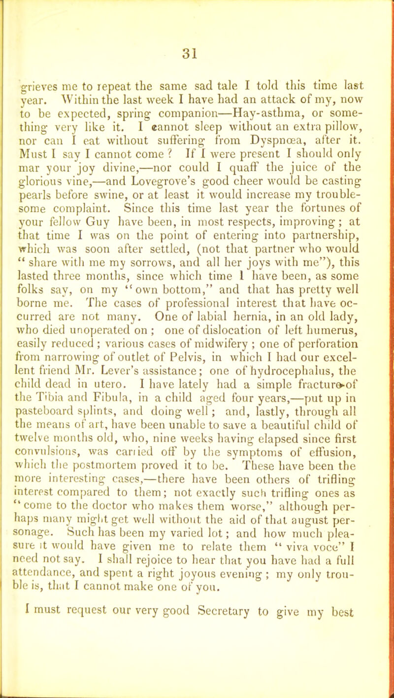 grieves me to repeat the same sad tale I told this time last year. Within the last week I have had an attack of my, now to be expected, spring companion—Hay-asthma, or some- thing- very like it. I eannot sleep without an extra pillow, nor can I eat without suffering from Dyspnoea, after it. Must I say I cannot come ? If I were present I should only mar your joy divine,—nor could I quaff the juice of the glorious vine,—and Lovegrove's good cheer would be casting pearls before swine, or at least it would increase my trouble- some complaint. Since this time last year the fortunes of your fellow Guy have been, in most respects, improving; at that time I was on the point of entering into partnership, which was soon after settled, (not that partner who would  share with me my sorrows, and all her joys with me), this lasted three months, since which time 1 have been, as some folks say, on my own bottom, and that has pretty well borne me. The cases of professional interest that have oc- curred are not many. One of labial hernia, in an old lady, who died unoperated on ; one of dislocation of left humerus, easily reduced ; various cases of midwifery ; one of perforation from narrowing of outlet of Pelvis, in which I had our excel- lent friend Mr. Lever's assistance; one of hydrocephalus, the child dead in utero. I have lately had a simple fractur&-of the Tibia and Fibula, in a child aged four years,—put up in pasteboard splints, and doing well; and, lastly, through all the means of art, have been unable to save a beautiful child of twelve months old, who, nine weeks having elapsed since first convulsions, was cariied off by the symptoms of effusion, which the postmortem proved it to be. These have been the more interesting cases,—there have been others of trifling interest compared to them; not exactly such trifling ones as '* come to the doctor who makes them worse, although per- haps many might get well without the aid of that august per- sonage. Such has been my varied lot; and how much plea- sure it would have given me to relate them  viva voce I need not say. I shall rejoice to hear that you have had a full attendance, and spent a right joyous evening ; my only trou- ble is, that I cannot make one of you. I must request our very good Secretary to give my best
