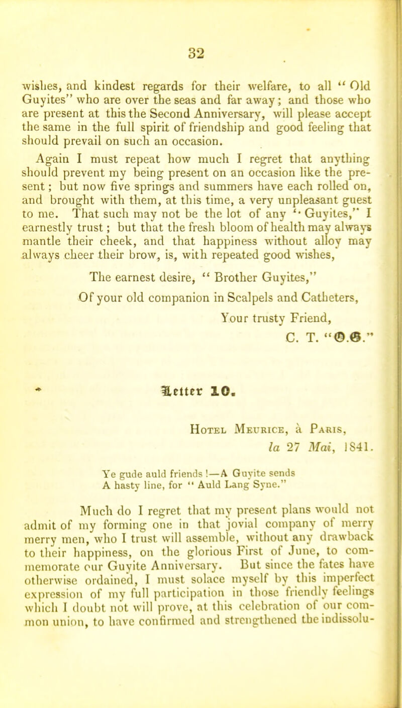 wishes, and kindest regards for their welfare, to all  Old Guyites who are over the seas and far away; and those who are present at this the Second Anniversary, will please accept the same in the full spirit of friendship and good feeling that should prevail on such an occasion. Again I must repeat how much I regret that anything should prevent my being present on an occasion like the pre- sent ; but now five springs and summers have each rolled on, and brought with them, at this time, a very unpleasant guest to me. That such may not be the lot of any '* Guyites, I earnestly trust; but that the fresh bloom of health may alwaj's mantle their cheek, and that happiness without alloy may always cheer their brow, is, with repeated good wishes. The earnest desire,  Brother Guyites, Of your old companion in Scalpels and Catheters, Your trusty Friend, C. T. ©.®.  ♦ l,etter 10. Hotel Meurice, a Paris, la 27 Mat, 1S41. Ye gude auld friends !—A Guyit.e sends A hasty line, for  Auld Lang Syne. Much do I regret that my present plans would not admit of my forming one in that jovial company of merry merry men, who I trust will assemble, without any drawback to their happiness, on the glorious First of June, to com- memorate our Guyite Anniversary. But since the fates have otherwise ordained, I must solace myself by this imperfect expression of my full participation in those friendly feelings which I doubt not will prove, at this celebration of our com- mon union, to have confirmed and strengthened the indissolu-