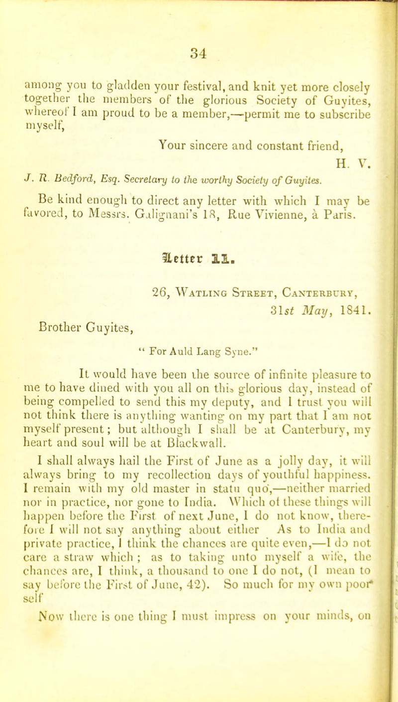 among you to gladden your festival, and knit yet more closely together the members of the glorious Society of Guyites, wliereof I am proud to be a member,—permit me to subscribe myself, Your sincere and constant friend, H. V. J. R. Bedford, Esq. Secretary to the worthy Society of Guyites. Be kind enough to direct any letter with which I may be favored, to Messrs. Galignani's IR, Rue Vivienne, a Paris. Hetter 11. 26, Watling Street, Canterburv, 3lst May, 1841. Brother Guyites, •' For Auld Lang Syne. It would have been ihe source of infinite pleasure to me to have dined with you all on this glorious day, instead of being compelled to send this my deputy, and 1 trust you will not think there is anything wanting on my part that I am not myself present; but although I shall be at Canterbury, my heart and soul will be at Blackwall. I shall always hail the First of June as a jolly day, it will always bring to my recollection days of youthful happiness. I remain with my old master in statu quo,—neither married nor in practice, nor gone to India. Which ot these things will happen before the First of next June, 1 do not know, there- fore I will not say anything about either As to India and private practice, I think the chances are quite even,—I do nol care a straw which ; as to taking unto myself a wife, thr chances are, I think, a thousand to one I do not, (I mean to say before the Fir.>t of June, 42). So much for mv own poor* self Now there is one thing I must impress on your minds, on
