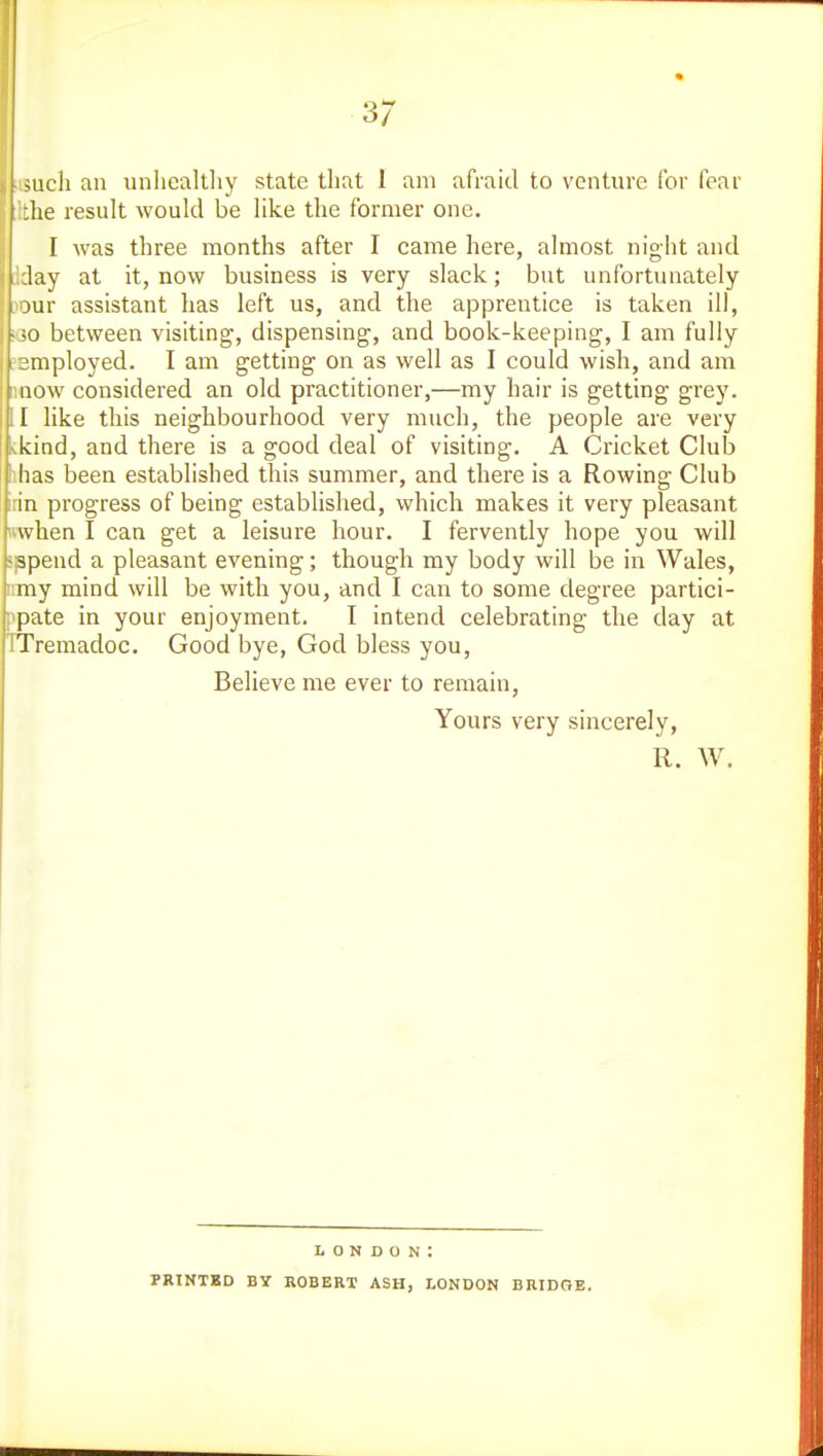 ^ach an unlicaltliy state that I am afraid to venture for fear he result would be like the former one. I was three months after I came here, almost night and lay at it, now business is very slack; but unfortunately \ 3ur assistant has left us, and the apprentice is taken ill, - ;o between visiting, dispensing, and book-keeping, I am fully ■mployed. I am getting on as well as I could wish, and am now considered an old practitioner,—my hair is getting grey. 1 like this neighbourhood very much, the people are very kind, and there is a good deal of visiting. A Cricket Club iihas been established this summer, and there is a Rowing Club irin progress of being established, which makes it very pleasant Hwhen I can get a leisure hour. I fervently hope you wdl >ppend a pleasant evening; though my body will be in Wales, nmy mind will be with you, and I can to some degree partici- ppate in your enjoyment. I intend celebrating the day at ITremadoc. Good bye, God bless you. Believe me ever to remain, Yours very sincerely, 11. W. London: PRINTED BY ROBERT ASH, LONDON BRIDGE.