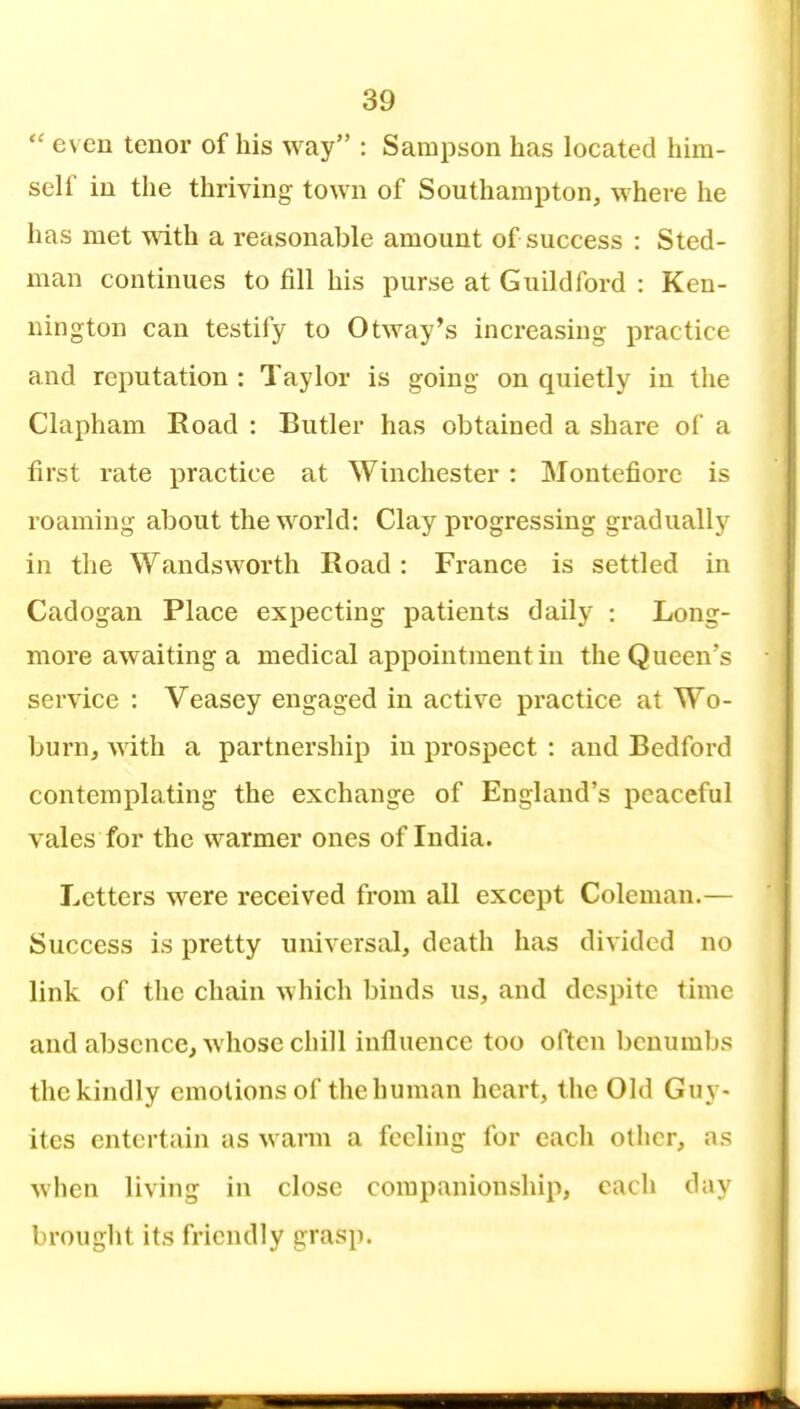  even tenor of his way : Sampson has located him- self in the thriving town of Southampton, where he has met with a reasonable amount of success : Sted- man continues to fill his purse at Guildford : Ken- nington can testify to Otway*s increasing practice and reputation : Taylor is going on quietly in the Clapham Road : Butler has obtained a share of a first rate practice at Winchester : Montefiore is roaming about the world: Clay pi'ogressing gradually in the Wandsworth Road : France is settled in Cadogan Place expecting patients daily : Long- more awaiting a medical appointment in the Queen's service : Veasey engaged in active practice at Wo- burn, with a partnership in prospect : and Bedford contemplating the exchange of England's peaceful vales for the warmer ones of India. Letters were received from all except Coleman.— Success is pretty universal, death has divided no link of the chain which binds us, and despite time and absence, whose chill influence too often benumbs the kindly emotions of the human heart, the Old Guy- ites entertain as warm a feeling for each other, as when living in close companionship, each day brought its friendly grasp.