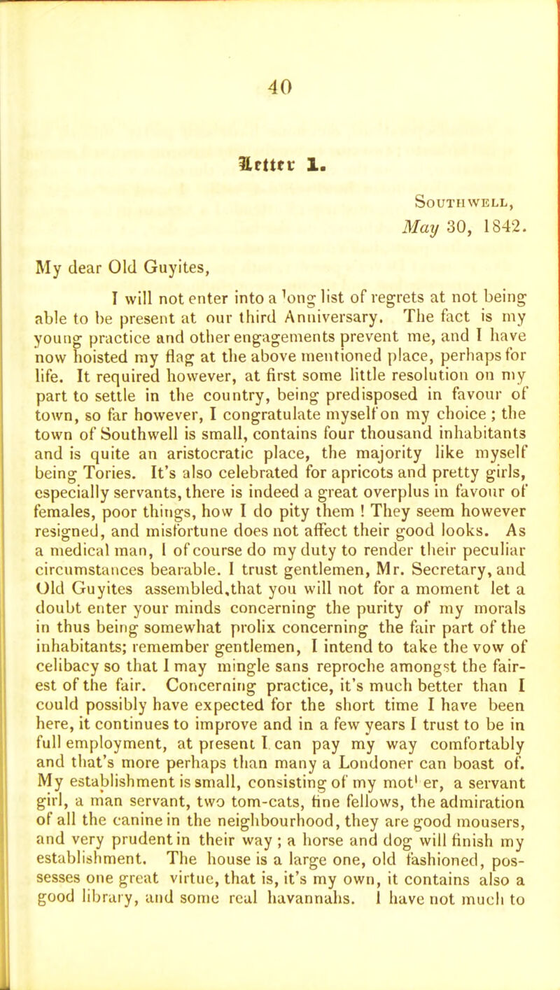 Hcttev 1. Southwell, Maij 30, 1842. My dear Old Guyites, I will not enter into a ^ong list of regrets at not being able to be present at our third Anniversary. The fact is my young practice and other engagements prevent me, and I have now hoisted ray flag at the above mentioned place, perhaps for life. It required however, at first some little resolution on niy part to settle in the country, being predisposed in favour of town, so far however, I congratulate myself on my choice ; the town of Southwell is small, contains four thousand inhabitants and is quite an aristocratic place, the majority like myself being Tories. It's also celebrated for apricots and pretty girls, especially servants, there is indeed a great overplus in favour of females, poor things, how I do pity them ! They seem however resigned, and misfortune does not affect their good looks. As a medical man, I of course do my duty to render tlieir peculiar circumstances bearable. I trust gentlemen, Mr. Secretary, and Old Guyites assembled,that you will not for a moment let a doubt enter your minds concerning the purity of my morals in thus being somewhat prolix concerning the fair part of the inhabitants; remember gentlemen, I intend to take the vow of celibacy so that I may mingle sans reproche amongst the fair- est of the fair. Concerning practice, it's much better than I could possibly have expected for the short time I have been here, it continues to improve and in a few years I trust to be in full employment, at present I can pay my way comfortably and that's more perhaps than many a Londoner can boast of. My establishment is small, consisting of my mot' er, a servant girl, a man servant, two tom-cats, Hne fellows, the admiration of all the canine in the neighbourhood, they are good mousers, and very prudent in their way ; a horse and dog will finish my establishment. The house is a large one, old fashioned, pos- sesses one great virtue, that is, it's my own, it contains also a good library, and some real havannahs. 1 have not much to