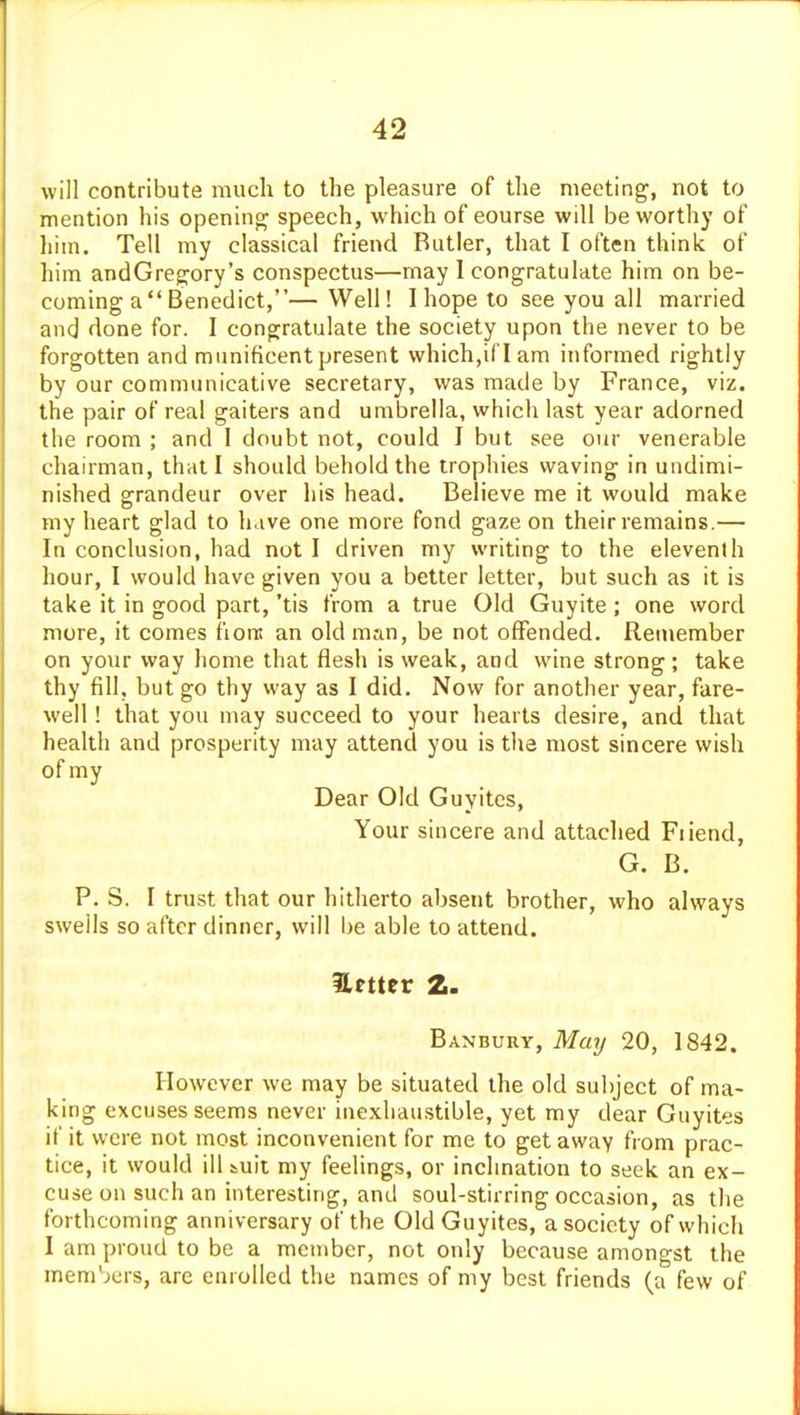 will contribute much to the pleasure of the meeting, not to mention his openinpj speech, which of course will be worthy of liim. Tell my classical friend Butler, that I often think of him andGreg;ory's conspectus—may 1 congratulate him on be- coming a Benedict,— Well! I hope to see you all married and done for. I congratulate the society upon the never to be forgotten and munificent present which,il l am informed rightly by our communicative secretary, was made by France, viz. the pair of real gaiters and umbrella, which last year adorned the room ; and 1 doubt not, could I but see our venerable chairman, that I should behold the trophies waving in undimi- nished grandeur over his head. Believe me it would make my heart glad to have one more fond gaze on their remains.— In conclusion, had not I driven my writing to the eleventh hour, I would have given you a better letter, but such as it is take it in good part, 'tis from a true Old Guyite ; one word more, it comes fiont an old m;ui, be not offended. Reniember on your way home that flesh is weak, and wine strong; take thy fill, but go thy way as I did. Now for another year, fare- well ! that you may succeed to your hearts desire, and that health and prosperity may attend you is the most sincere wish of my Dear Old Guyitcs, Your sincere and attached Fiiend, G. B. P. S. I tru.st that our hitherto absent brother, who always swells so after dinner, will be able to attend. Banbuuy, Mcaj 20, 1842. However we may be situated the old subject of ma- king excuses seems never inexhaustible, yet my dear Guyites if it were not most inconvenient for me to get away from prac- tice, it would ill &uit my feelings, or inchnation to seek an ex- cuse on such an interesting, and soul-stirring occasion, as the forthcoming anniversary of the Old Guyites, a society of which I am proud to be a member, not only because amongst the members, are enrolled the names of my best friends (a few of